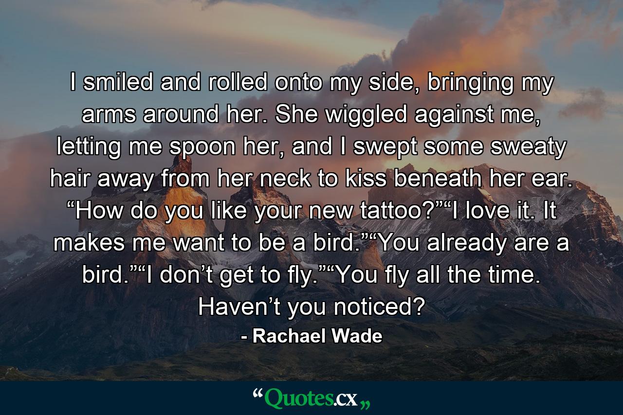 I smiled and rolled onto my side, bringing my arms around her. She wiggled against me, letting me spoon her, and I swept some sweaty hair away from her neck to kiss beneath her ear. “How do you like your new tattoo?”“I love it. It makes me want to be a bird.”“You already are a bird.”“I don’t get to fly.”“You fly all the time. Haven’t you noticed? - Quote by Rachael Wade