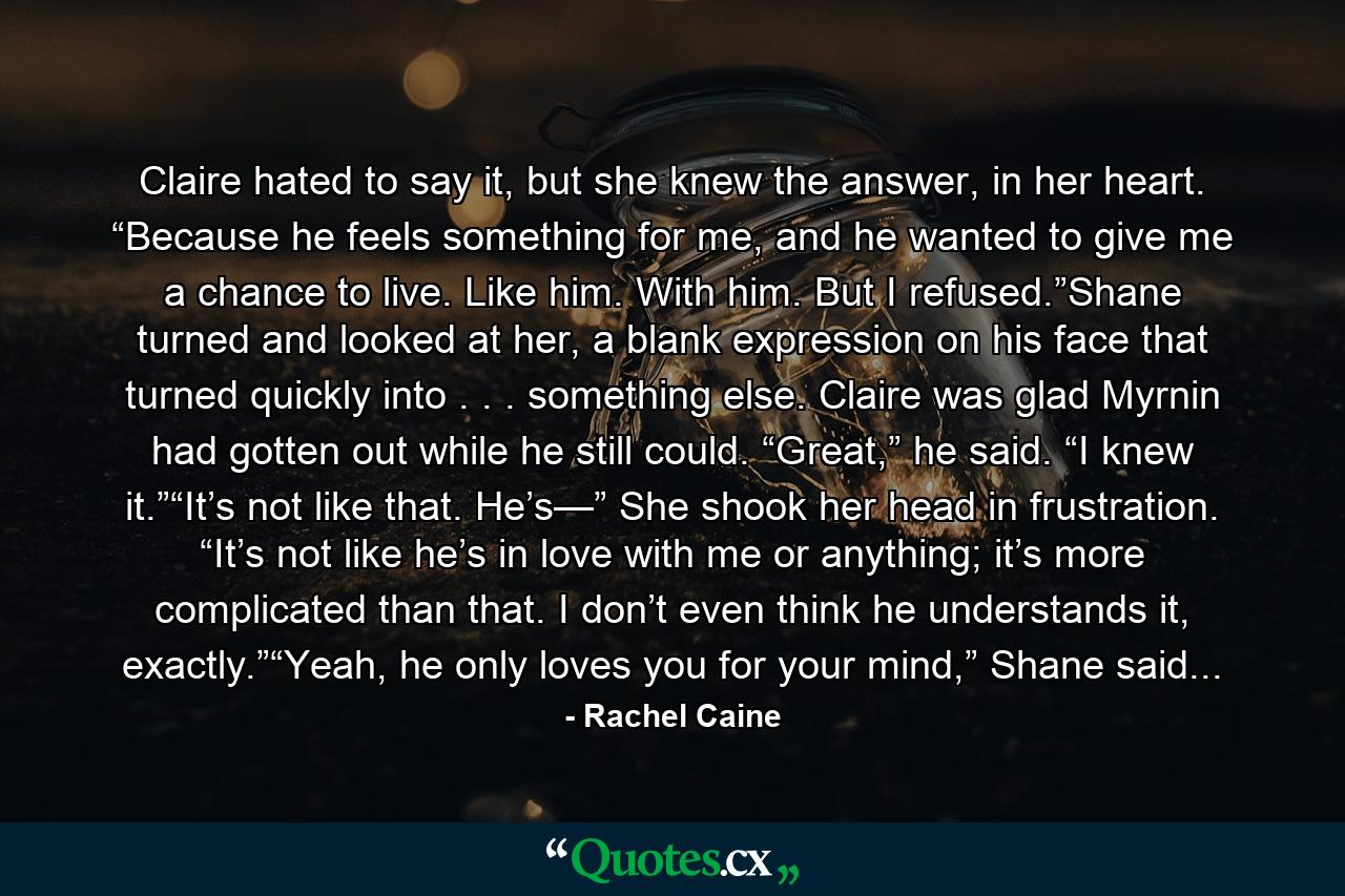 Claire hated to say it, but she knew the answer, in her heart. “Because he feels something for me, and he wanted to give me a chance to live. Like him. With him. But I refused.”Shane turned and looked at her, a blank expression on his face that turned quickly into . . . something else. Claire was glad Myrnin had gotten out while he still could. “Great,” he said. “I knew it.”“It’s not like that. He’s—” She shook her head in frustration. “It’s not like he’s in love with me or anything; it’s more complicated than that. I don’t even think he understands it, exactly.”“Yeah, he only loves you for your mind,” Shane said... - Quote by Rachel Caine