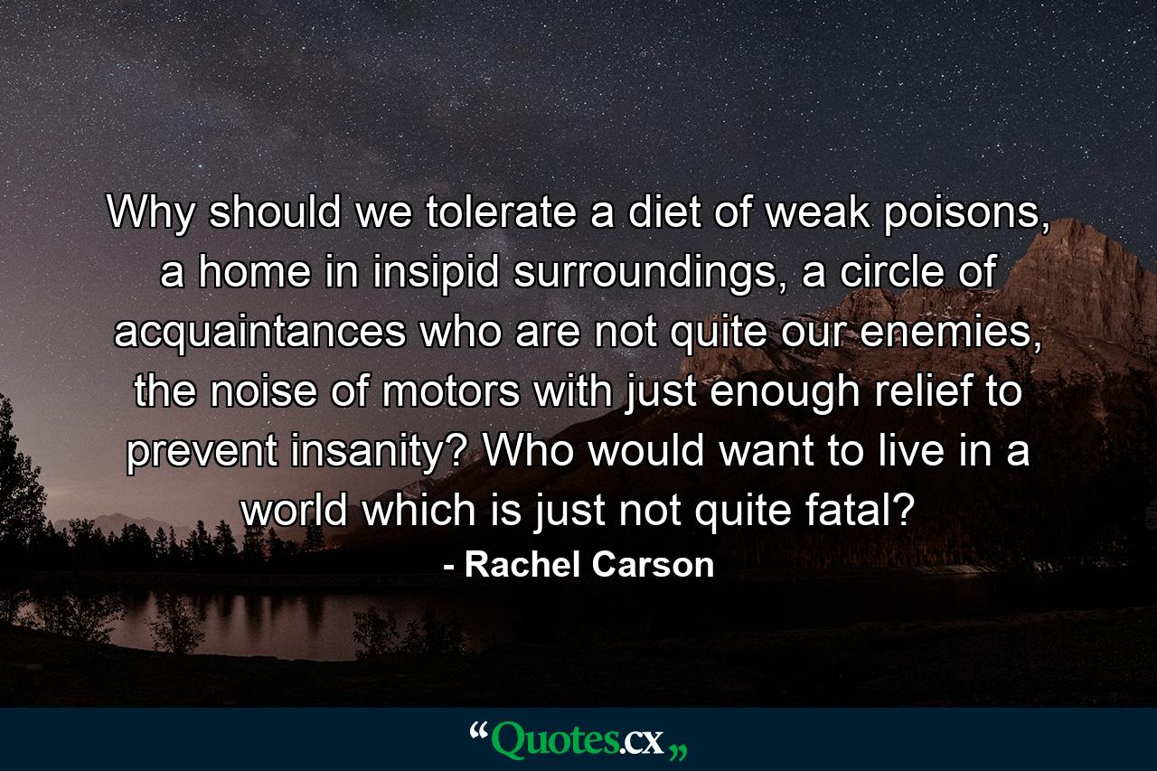 Why should we tolerate a diet of weak poisons, a home in insipid surroundings, a circle of acquaintances who are not quite our enemies, the noise of motors with just enough relief to prevent insanity? Who would want to live in a world which is just not quite fatal? - Quote by Rachel Carson