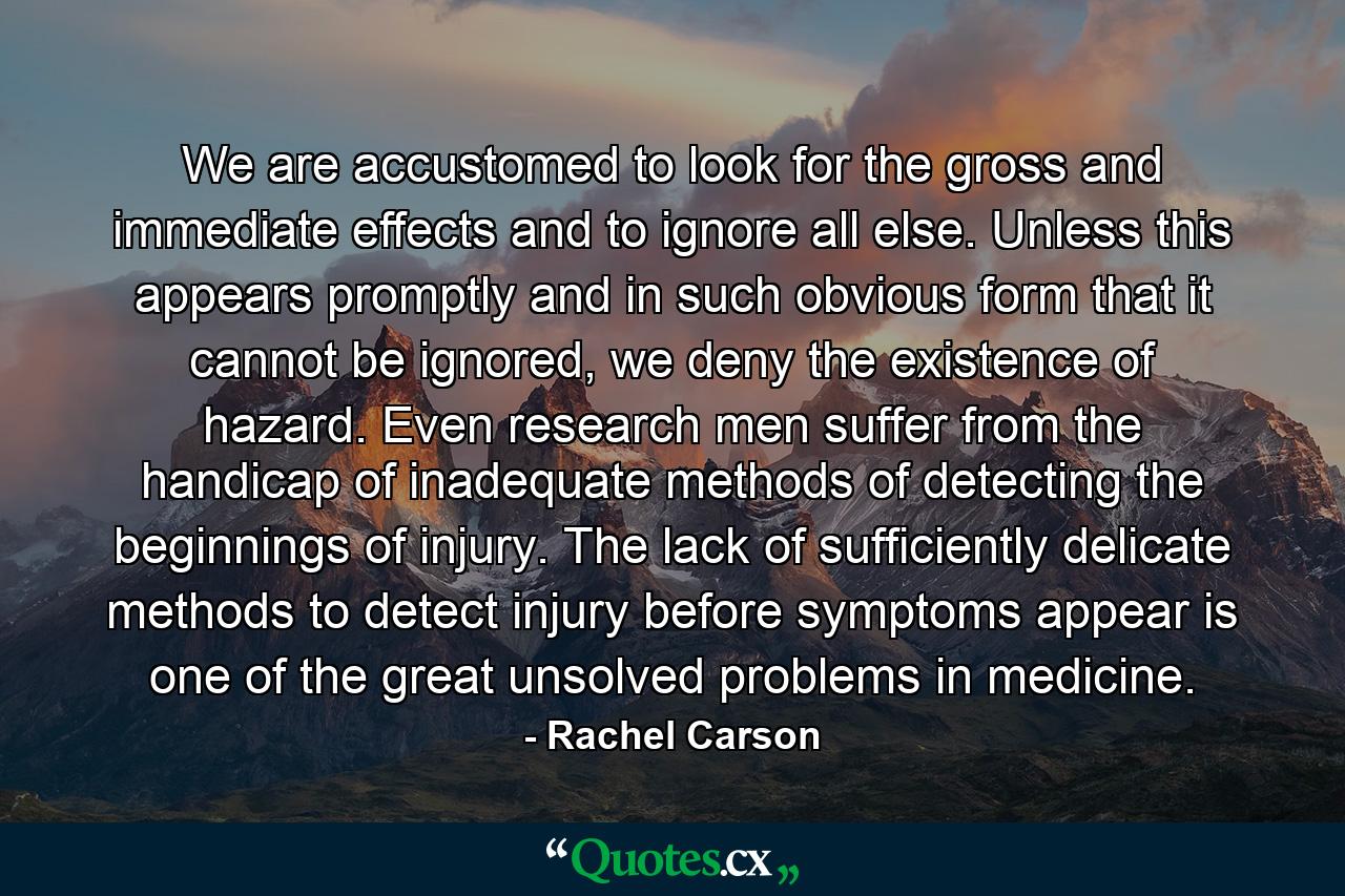 We are accustomed to look for the gross and immediate effects and to ignore all else. Unless this appears promptly and in such obvious form that it cannot be ignored, we deny the existence of hazard. Even research men suffer from the handicap of inadequate methods of detecting the beginnings of injury. The lack of sufficiently delicate methods to detect injury before symptoms appear is one of the great unsolved problems in medicine. - Quote by Rachel Carson