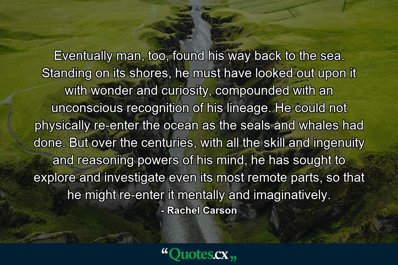 Eventually man, too, found his way back to the sea. Standing on its shores, he must have looked out upon it with wonder and curiosity, compounded with an unconscious recognition of his lineage. He could not physically re-enter the ocean as the seals and whales had done. But over the centuries, with all the skill and ingenuity and reasoning powers of his mind, he has sought to explore and investigate even its most remote parts, so that he might re-enter it mentally and imaginatively. - Quote by Rachel Carson