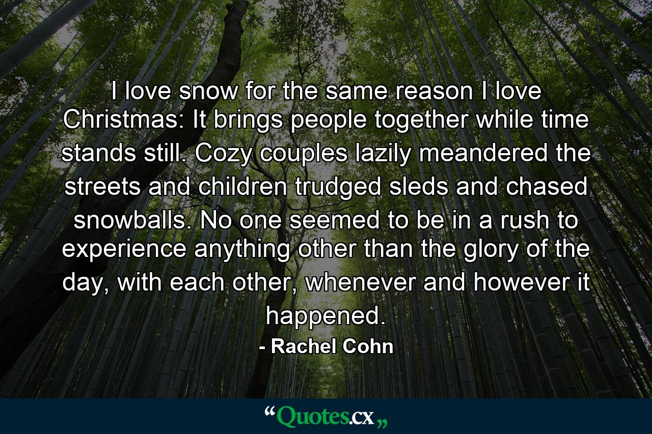 I love snow for the same reason I love Christmas: It brings people together while time stands still. Cozy couples lazily meandered the streets and children trudged sleds and chased snowballs. No one seemed to be in a rush to experience anything other than the glory of the day, with each other, whenever and however it happened. - Quote by Rachel Cohn