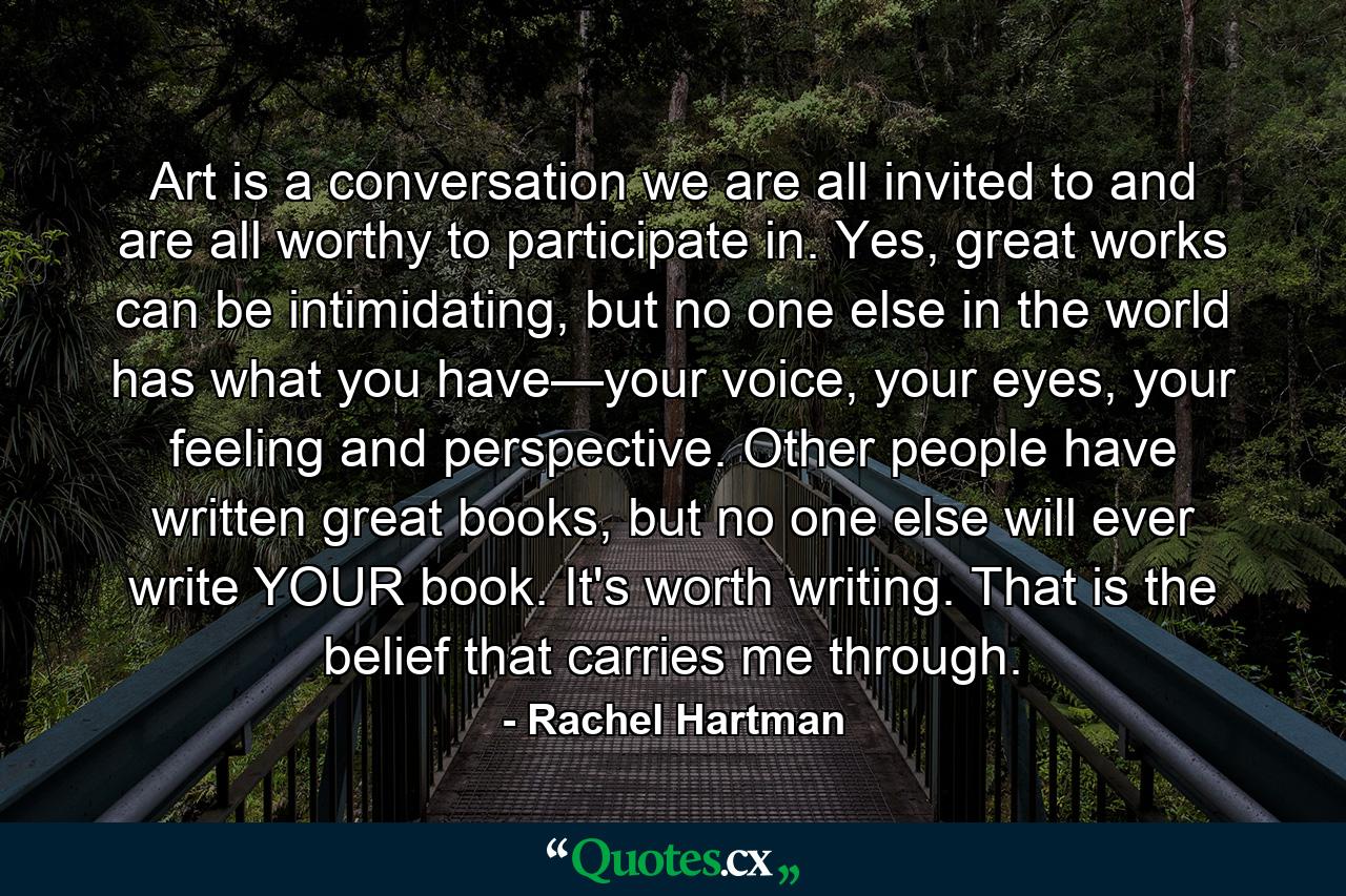 Art is a conversation we are all invited to and are all worthy to participate in. Yes, great works can be intimidating, but no one else in the world has what you have—your voice, your eyes, your feeling and perspective. Other people have written great books, but no one else will ever write YOUR book. It's worth writing. That is the belief that carries me through. - Quote by Rachel Hartman