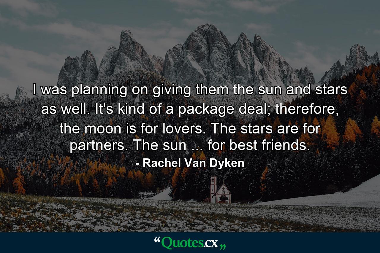 I was planning on giving them the sun and stars as well. It's kind of a package deal; therefore, the moon is for lovers. The stars are for partners. The sun ... for best friends. - Quote by Rachel Van Dyken