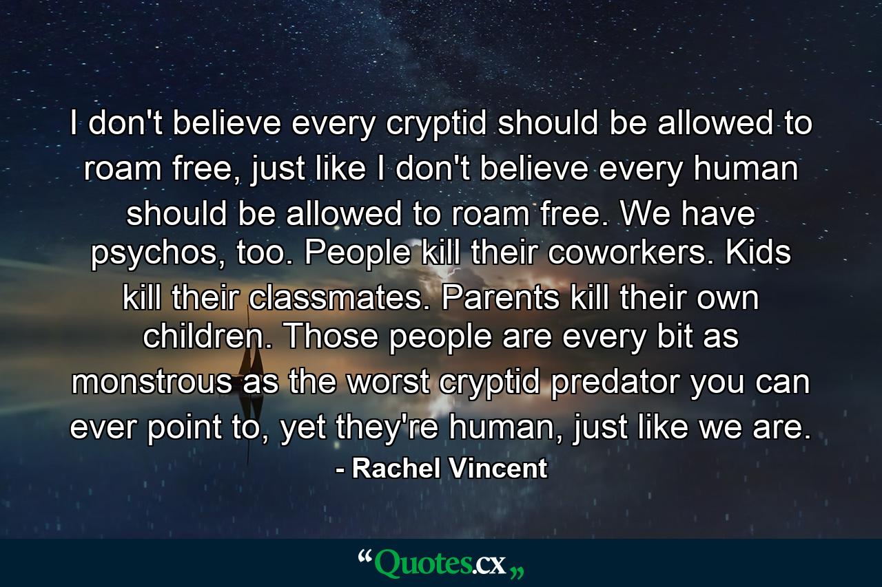 I don't believe every cryptid should be allowed to roam free, just like I don't believe every human should be allowed to roam free. We have psychos, too. People kill their coworkers. Kids kill their classmates. Parents kill their own children. Those people are every bit as monstrous as the worst cryptid predator you can ever point to, yet they're human, just like we are. - Quote by Rachel Vincent