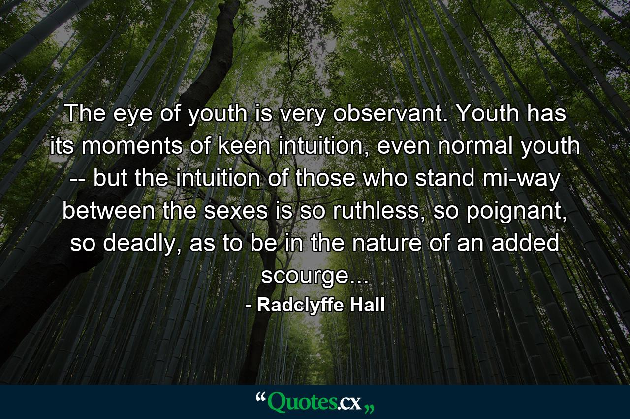 The eye of youth is very observant. Youth has its moments of keen intuition, even normal youth -- but the intuition of those who stand mi-way between the sexes is so ruthless, so poignant, so deadly, as to be in the nature of an added scourge... - Quote by Radclyffe Hall