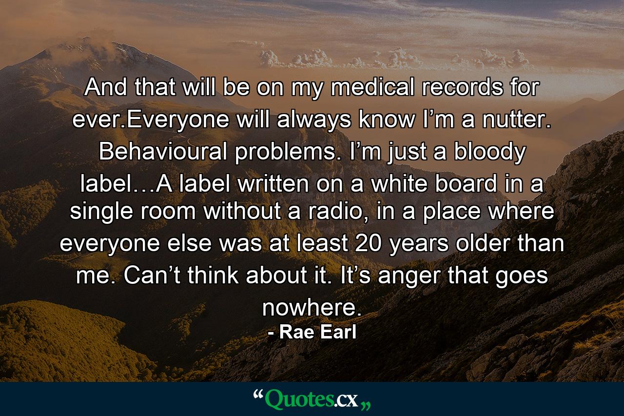 And that will be on my medical records for ever.Everyone will always know I’m a nutter. Behavioural problems. I’m just a bloody label…A label written on a white board in a single room without a radio, in a place where everyone else was at least 20 years older than me. Can’t think about it. It’s anger that goes nowhere. - Quote by Rae Earl