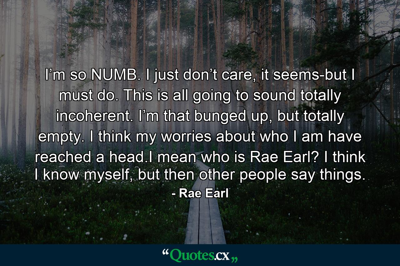 I’m so NUMB. I just don’t care, it seems-but I must do. This is all going to sound totally incoherent. I’m that bunged up, but totally empty. I think my worries about who I am have reached a head.I mean who is Rae Earl? I think I know myself, but then other people say things. - Quote by Rae Earl