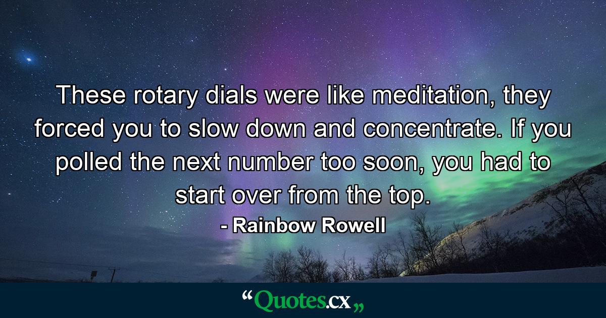 These rotary dials were like meditation, they forced you to slow down and concentrate. If you polled the next number too soon, you had to start over from the top. - Quote by Rainbow Rowell