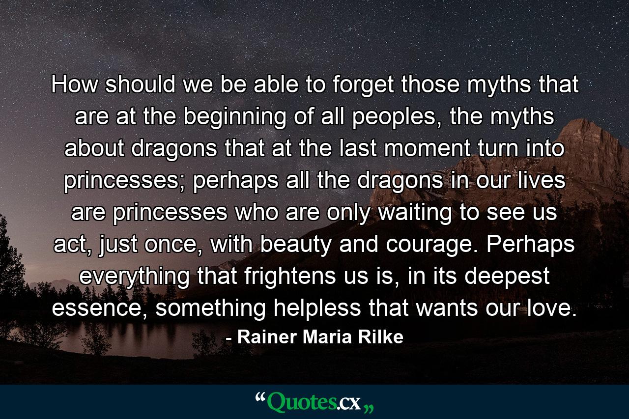 How should we be able to forget those myths that are at the beginning of all peoples, the myths about dragons that at the last moment turn into princesses; perhaps all the dragons in our lives are princesses who are only waiting to see us act, just once, with beauty and courage. Perhaps everything that frightens us is, in its deepest essence, something helpless that wants our love. - Quote by Rainer Maria Rilke