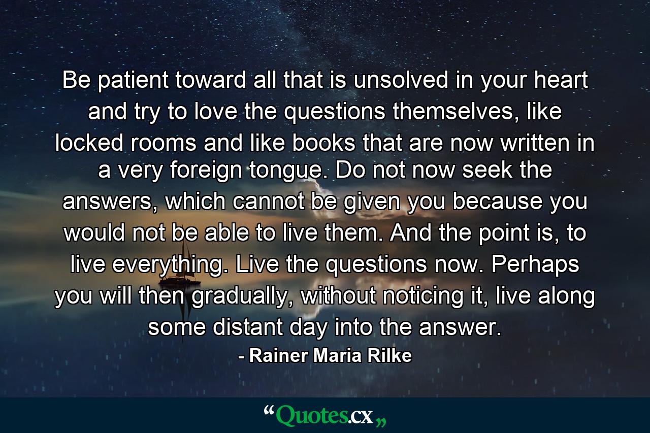 Be patient toward all that is unsolved in your heart and try to love the questions themselves, like locked rooms and like books that are now written in a very foreign tongue. Do not now seek the answers, which cannot be given you because you would not be able to live them. And the point is, to live everything. Live the questions now. Perhaps you will then gradually, without noticing it, live along some distant day into the answer. - Quote by Rainer Maria Rilke