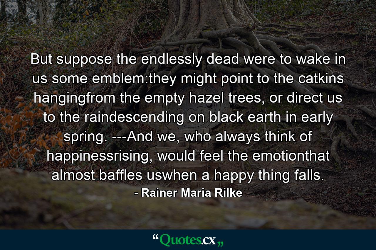 But suppose the endlessly dead were to wake in us some emblem:they might point to the catkins hangingfrom the empty hazel trees, or direct us to the raindescending on black earth in early  spring. ---And we, who always think of happinessrising, would feel the emotionthat almost baffles uswhen a happy thing falls. - Quote by Rainer Maria Rilke