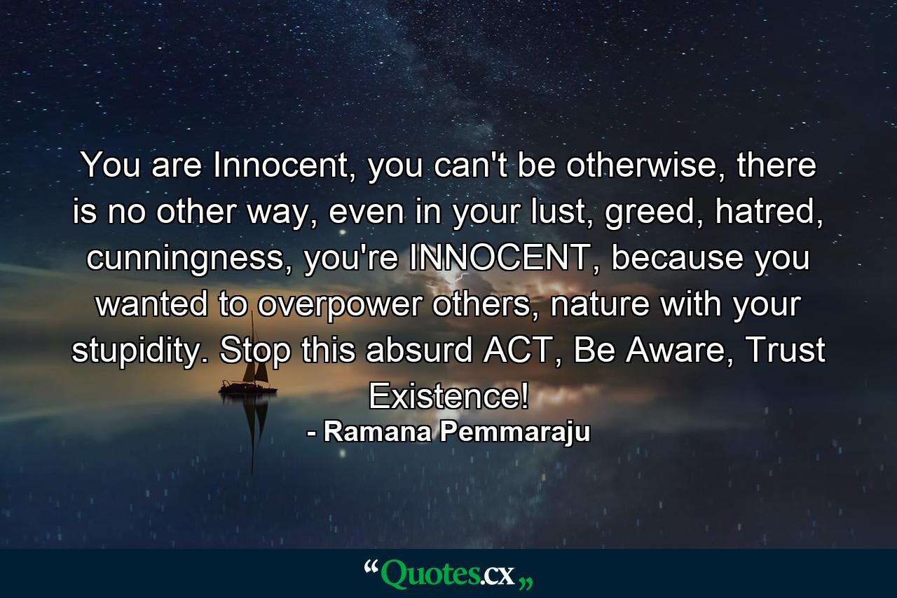 You are Innocent, you can't be otherwise, there is no other way, even in your lust, greed, hatred, cunningness, you're INNOCENT, because you wanted to overpower others, nature with your stupidity. Stop this absurd ACT, Be Aware, Trust Existence! - Quote by Ramana Pemmaraju