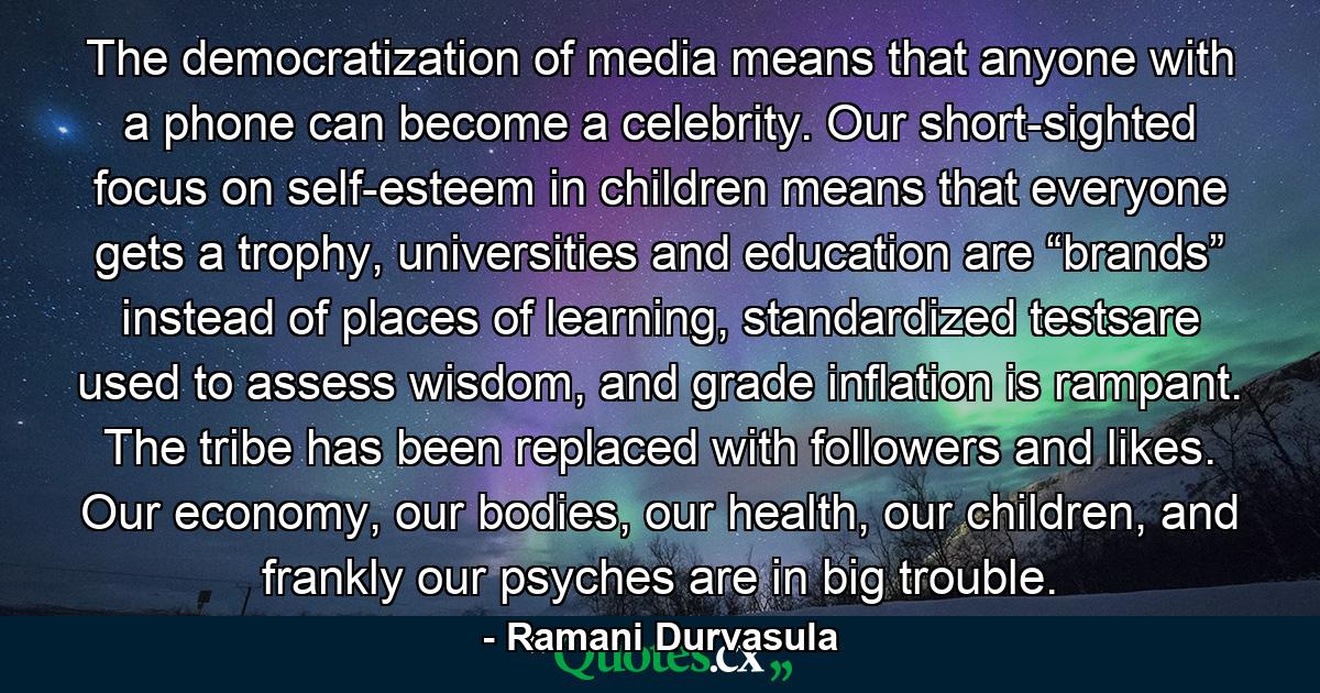 The democratization of media means that anyone with a phone can become a celebrity. Our short-sighted focus on self-esteem in children means that everyone gets a trophy, universities and education are “brands” instead of places of learning, standardized testsare used to assess wisdom, and grade inflation is rampant. The tribe has been replaced with followers and likes. Our economy, our bodies, our health, our children, and frankly our psyches are in big trouble. - Quote by Ramani Durvasula