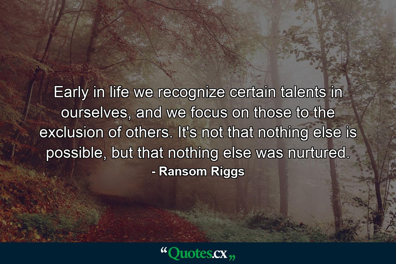 Early in life we recognize certain talents in ourselves, and we focus on those to the exclusion of others. It's not that nothing else is possible, but that nothing else was nurtured. - Quote by Ransom Riggs