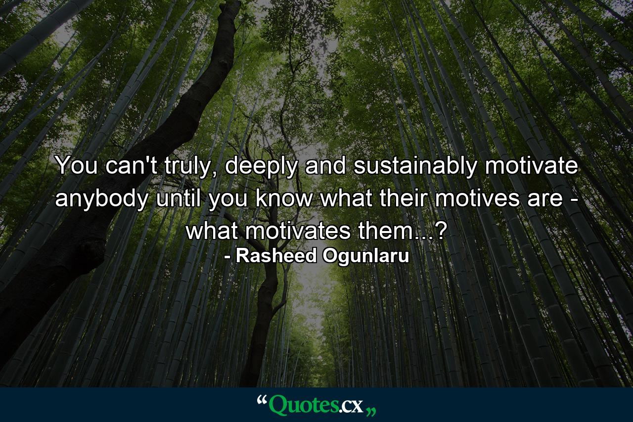 You can't truly, deeply and sustainably motivate anybody until you know what their motives are - what motivates them...? - Quote by Rasheed Ogunlaru