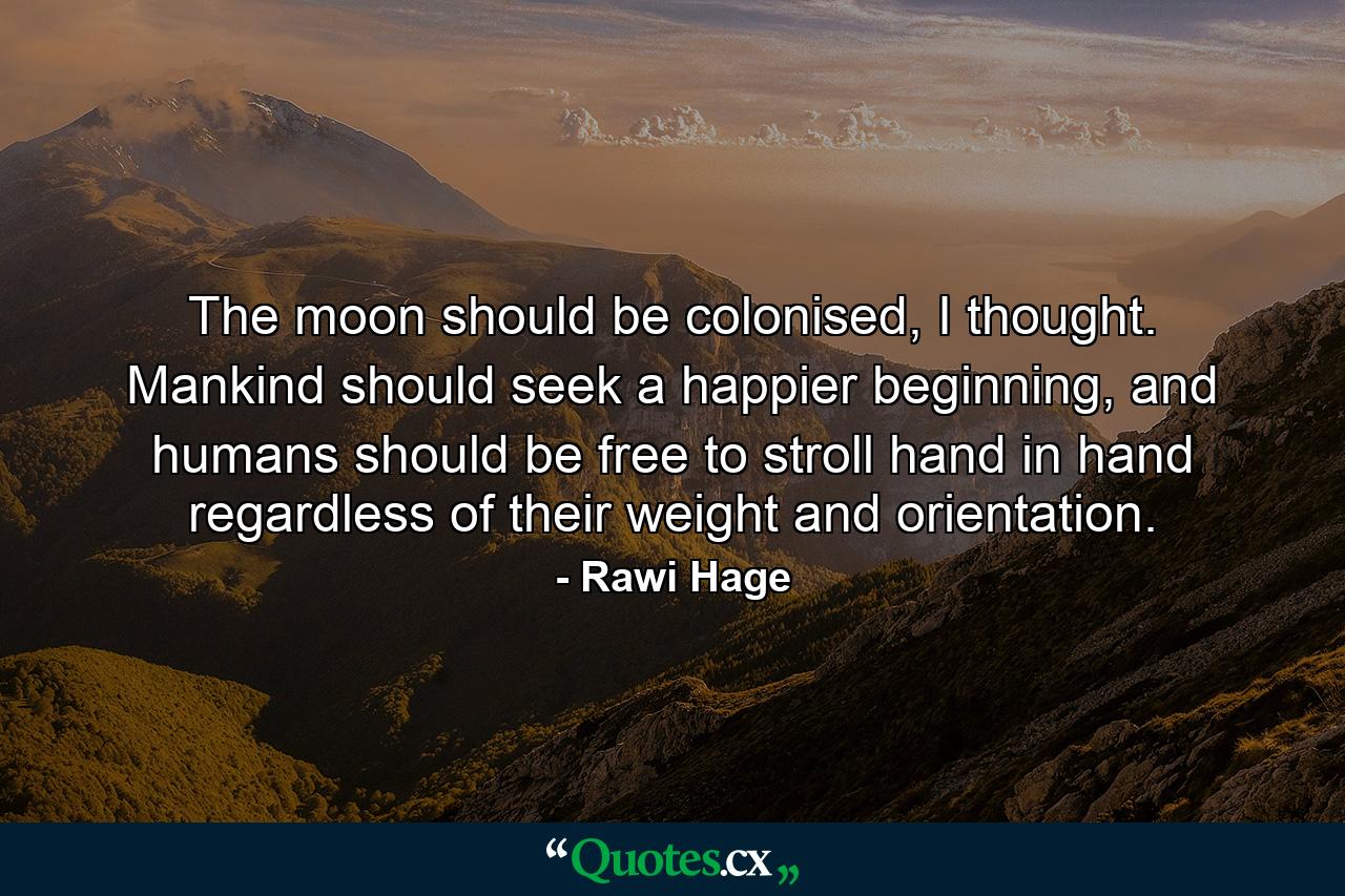 The moon should be colonised, I thought. Mankind should seek a happier beginning, and humans should be free to stroll hand in hand regardless of their weight and orientation. - Quote by Rawi Hage