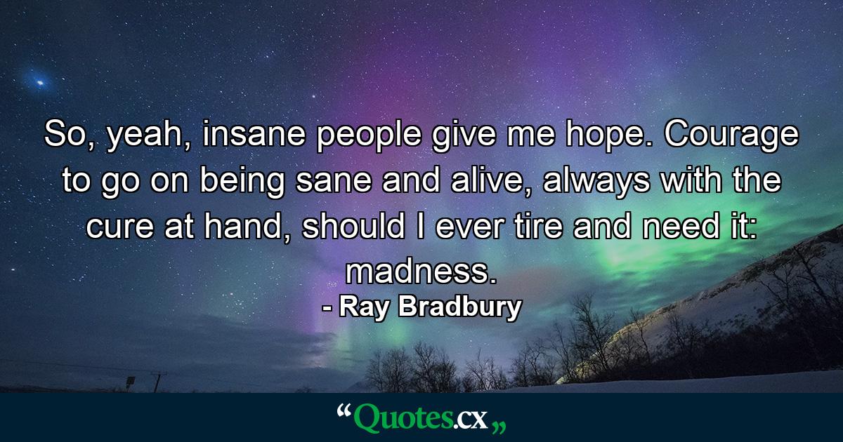 So, yeah, insane people give me hope. Courage to go on being sane and alive, always with the cure at hand, should I ever tire and need it: madness. - Quote by Ray Bradbury