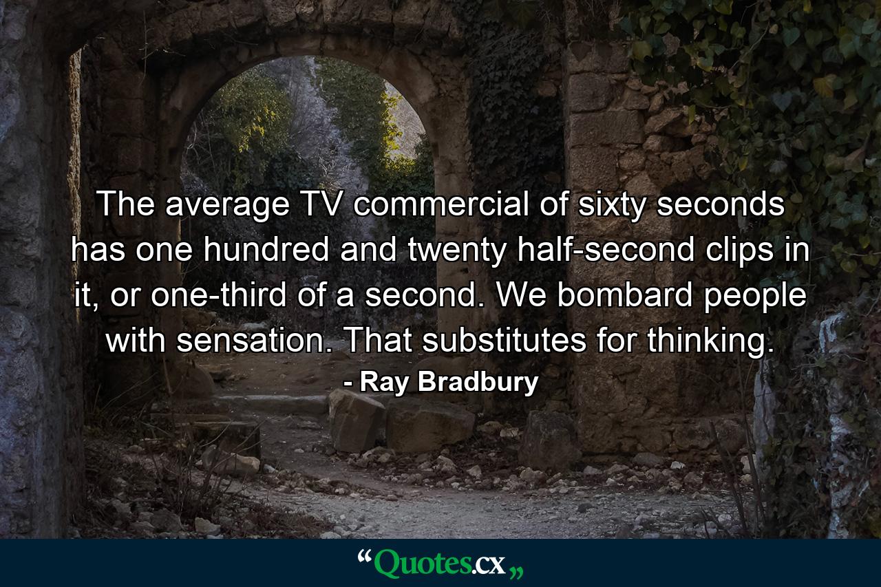 The average TV commercial of sixty seconds has one hundred and twenty half-second clips in it, or one-third of a second. We bombard people with sensation. That substitutes for thinking. - Quote by Ray Bradbury