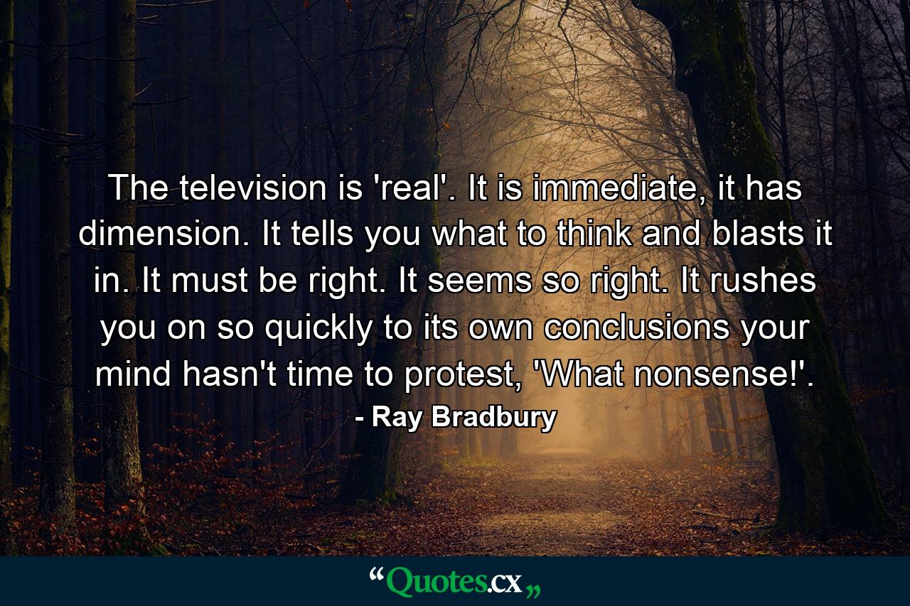 The television is 'real'. It is immediate, it has dimension. It tells you what to think and blasts it in. It must be right. It seems so right. It rushes you on so quickly to its own conclusions your mind hasn't time to protest, 'What nonsense!'. - Quote by Ray Bradbury