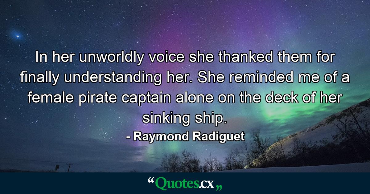 In her unworldly voice she thanked them for finally understanding her. She reminded me of a female pirate captain alone on the deck of her sinking ship. - Quote by Raymond Radiguet