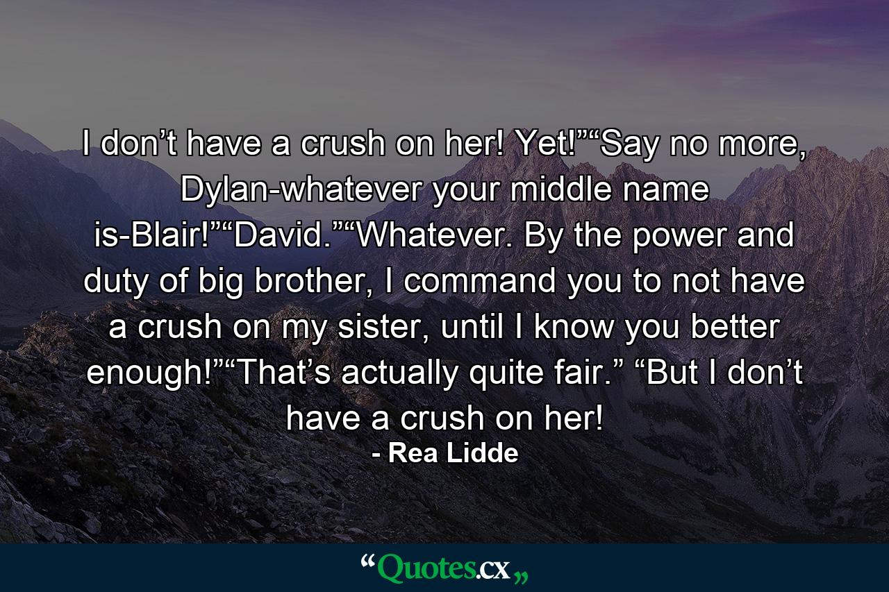 I don’t have a crush on her! Yet!”“Say no more, Dylan-whatever your middle name is-Blair!”“David.”“Whatever. By the power and duty of big brother, I command you to not have a crush on my sister, until I know you better enough!”“That’s actually quite fair.” “But I don’t have a crush on her! - Quote by Rea Lidde