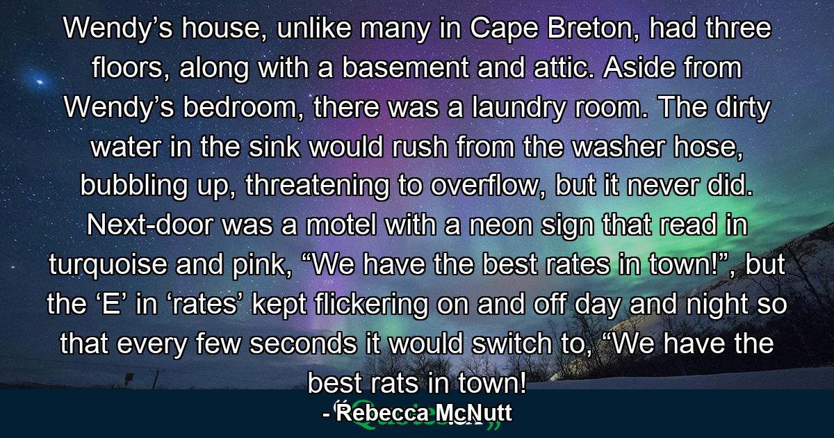 Wendy’s house, unlike many in Cape Breton, had three floors, along with a basement and attic. Aside from Wendy’s bedroom, there was a laundry room. The dirty water in the sink would rush from the washer hose, bubbling up, threatening to overflow, but it never did. Next-door was a motel with a neon sign that read in turquoise and pink, “We have the best rates in town!”, but the ‘E’ in ‘rates’ kept flickering on and off day and night so that every few seconds it would switch to, “We have the best rats in town! - Quote by Rebecca McNutt