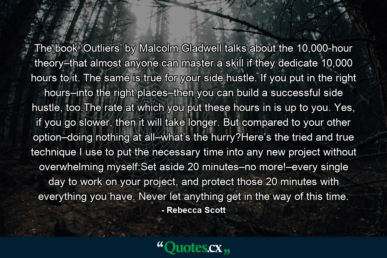 The book ‘Outliers’ by Malcolm Gladwell talks about the 10,000-hour theory–that almost anyone can master a skill if they dedicate 10,000 hours to it. The same is true for your side hustle. If you put in the right hours–into the right places–then you can build a successful side hustle, too.The rate at which you put these hours in is up to you. Yes, if you go slower, then it will take longer. But compared to your other option–doing nothing at all–what’s the hurry?Here’s the tried and true technique I use to put the necessary time into any new project without overwhelming myself:Set aside 20 minutes–no more!–every single day to work on your project, and protect those 20 minutes with everything you have. Never let anything get in the way of this time. - Quote by Rebecca Scott