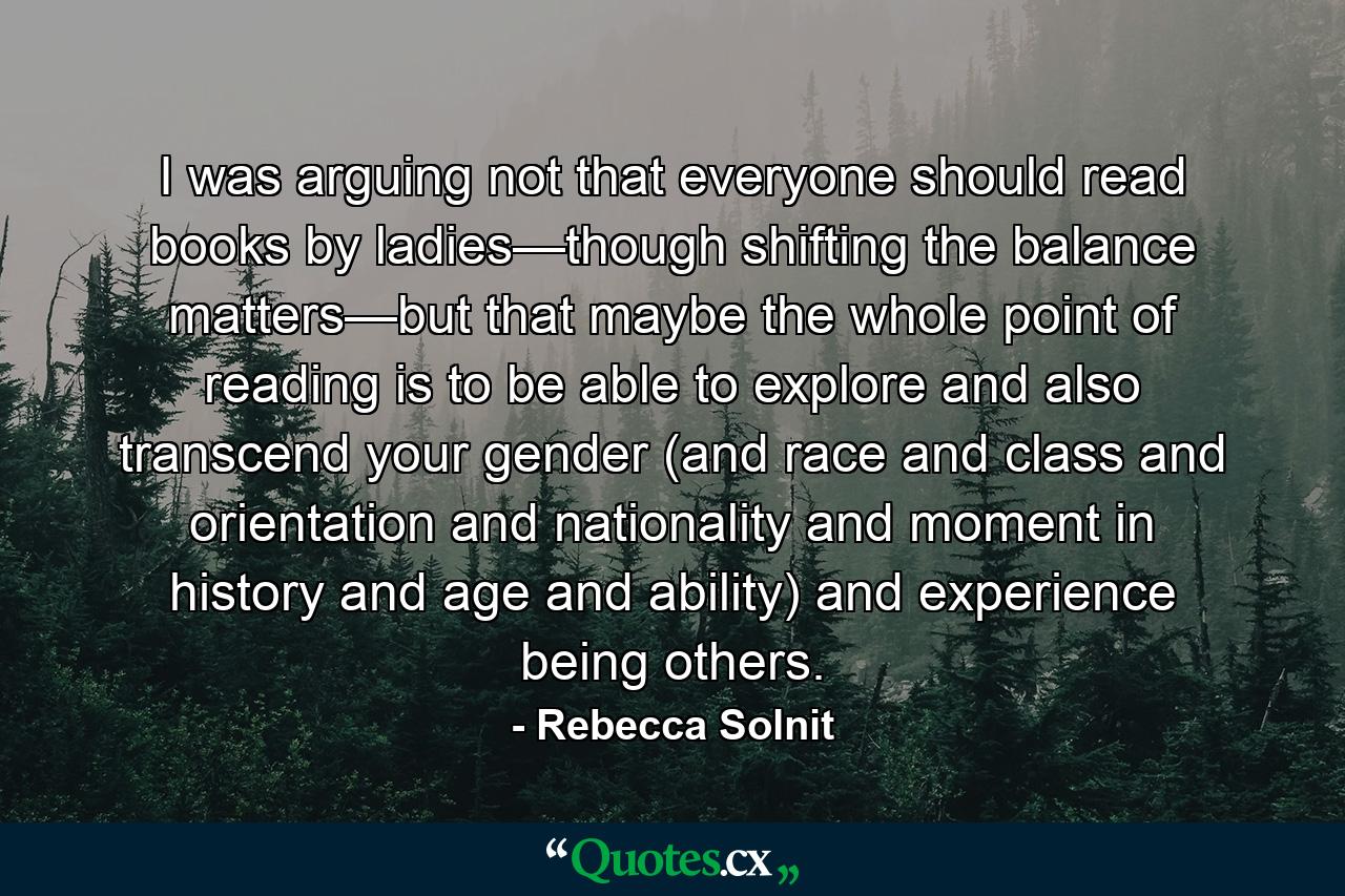 I was arguing not that everyone should read books by ladies—though shifting the balance matters—but that maybe the whole point of reading is to be able to explore and also transcend your gender (and race and class and orientation and nationality and moment in history and age and ability) and experience being others. - Quote by Rebecca Solnit