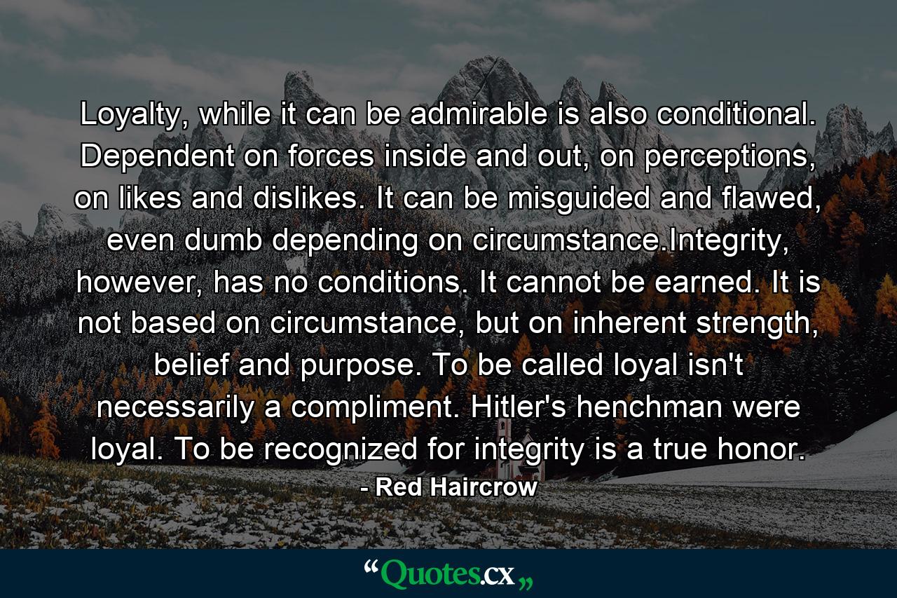 Loyalty, while it can be admirable is also conditional. Dependent on forces inside and out, on perceptions, on likes and dislikes. It can be misguided and flawed, even dumb depending on circumstance.Integrity, however, has no conditions. It cannot be earned. It is not based on circumstance, but on inherent strength, belief and purpose. To be called loyal isn't necessarily a compliment. Hitler's henchman were loyal. To be recognized for integrity is a true honor. - Quote by Red Haircrow