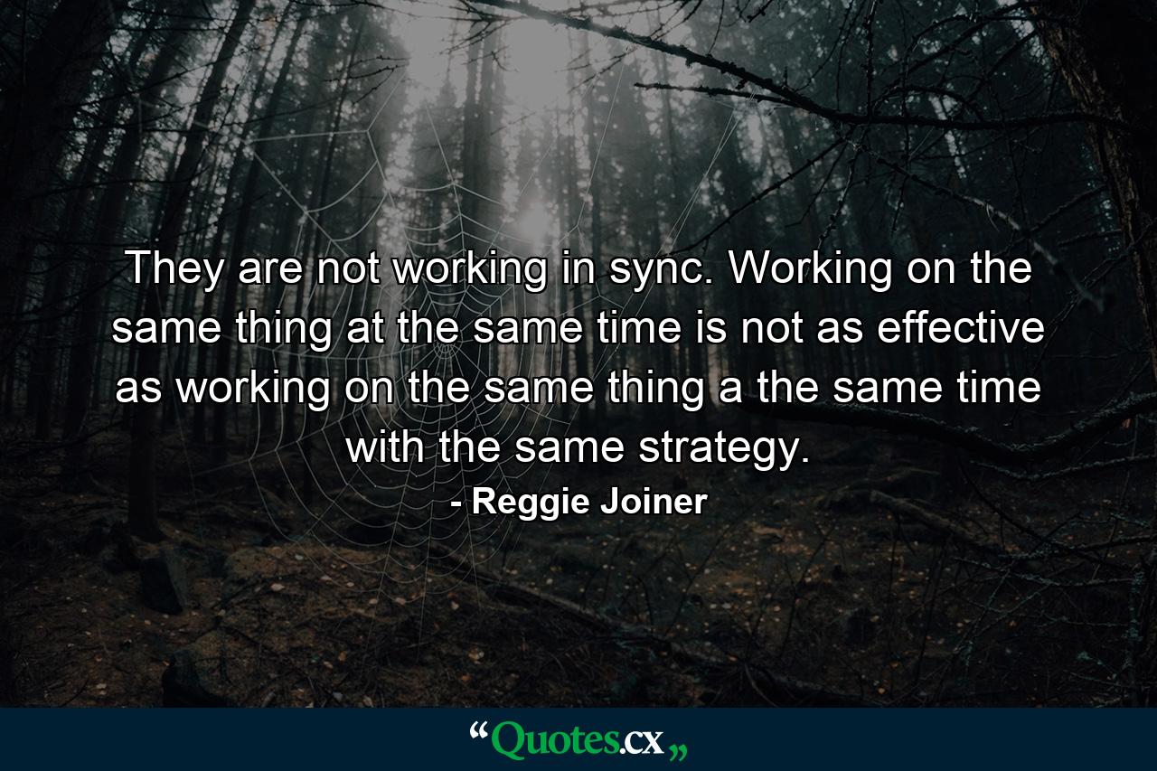 They are not working in sync. Working on the same thing at the same time is not as effective as working on the same thing a the same time with the same strategy. - Quote by Reggie Joiner