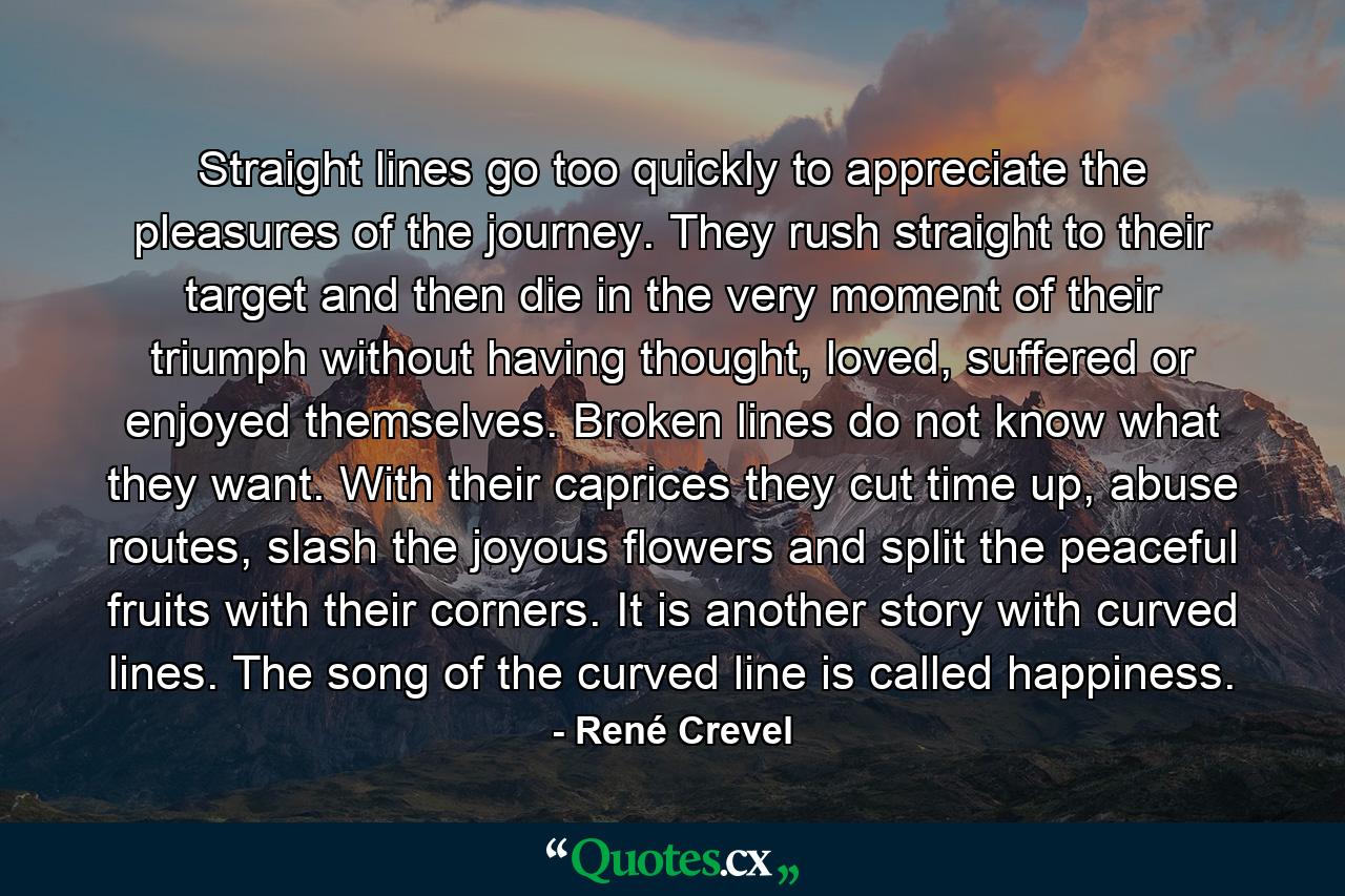 Straight lines go too quickly to appreciate the pleasures of the journey. They rush straight to their target and then die in the very moment of their triumph without having thought, loved, suffered or enjoyed themselves. Broken lines do not know what they want. With their caprices they cut time up, abuse routes, slash the joyous flowers and split the peaceful fruits with their corners. It is another story with curved lines. The song of the curved line is called happiness. - Quote by René Crevel