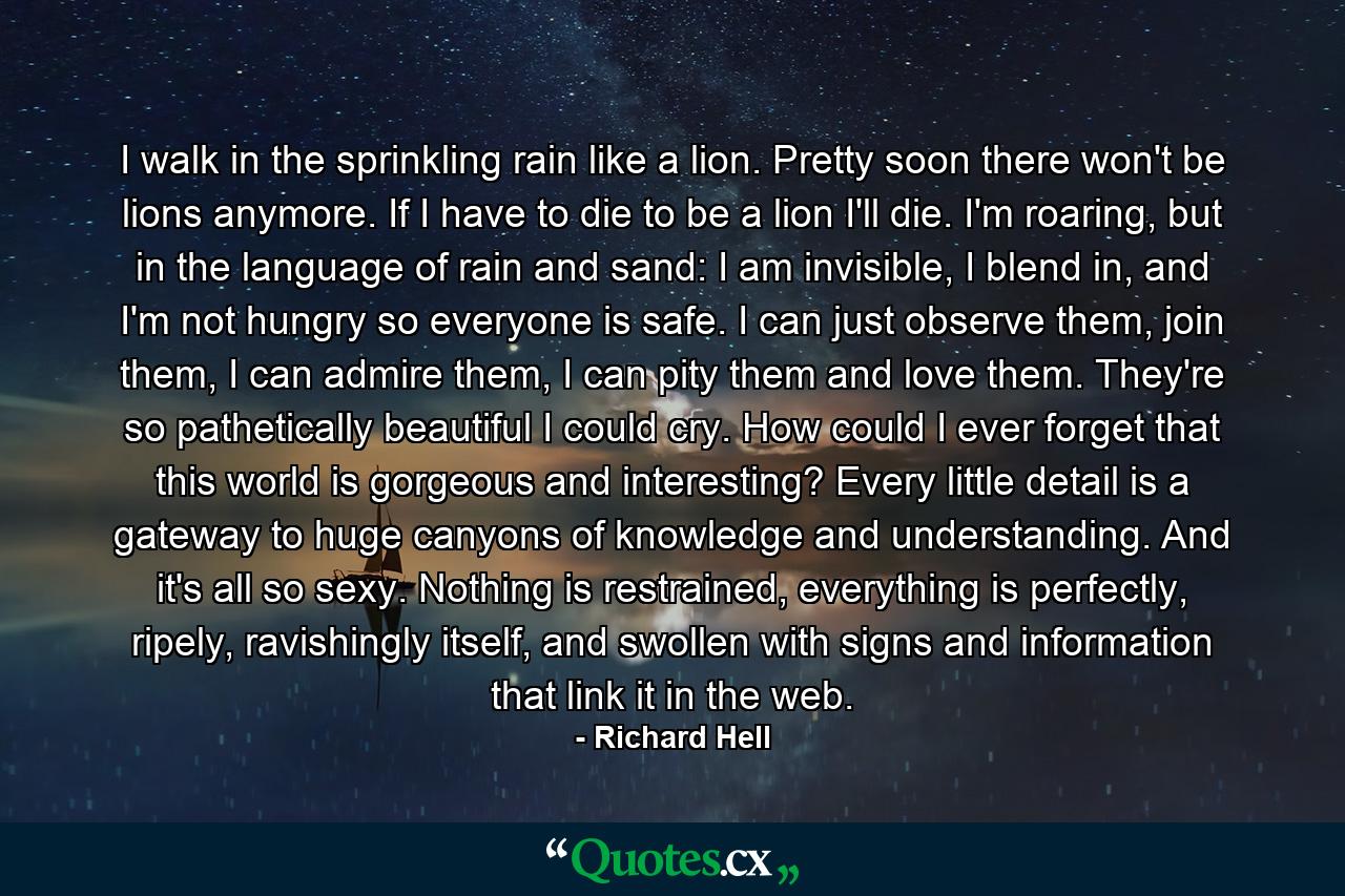 I walk in the sprinkling rain like a lion. Pretty soon there won't be lions anymore. If I have to die to be a lion I'll die. I'm roaring, but in the language of rain and sand: I am invisible, I blend in, and I'm not hungry so everyone is safe. I can just observe them, join them, I can admire them, I can pity them and love them. They're so pathetically beautiful I could cry. How could I ever forget that this world is gorgeous and interesting? Every little detail is a gateway to huge canyons of knowledge and understanding. And it's all so sexy. Nothing is restrained, everything is perfectly, ripely, ravishingly itself, and swollen with signs and information that link it in the web. - Quote by Richard Hell