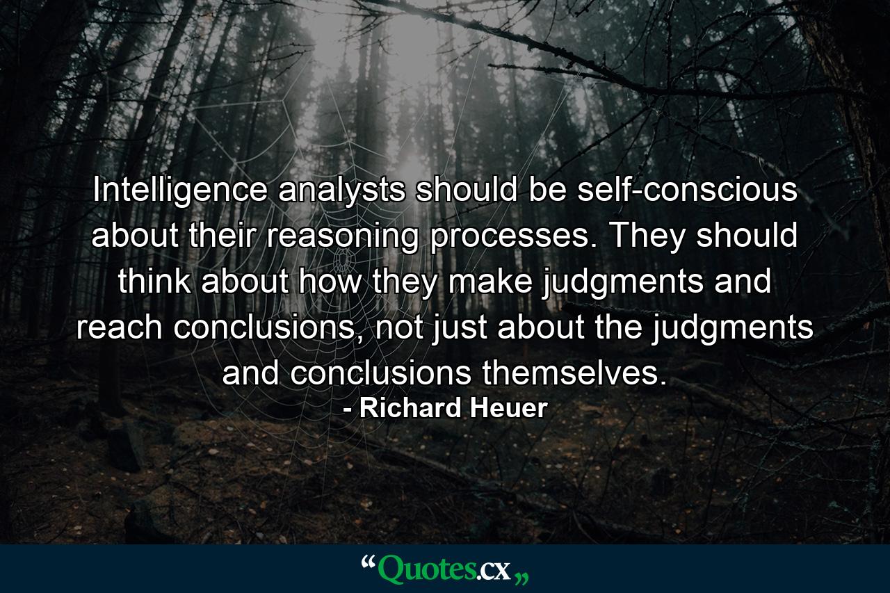 Intelligence analysts should be self-conscious about their reasoning processes. They should think about how they make judgments and reach conclusions, not just about the judgments and conclusions themselves. - Quote by Richard Heuer