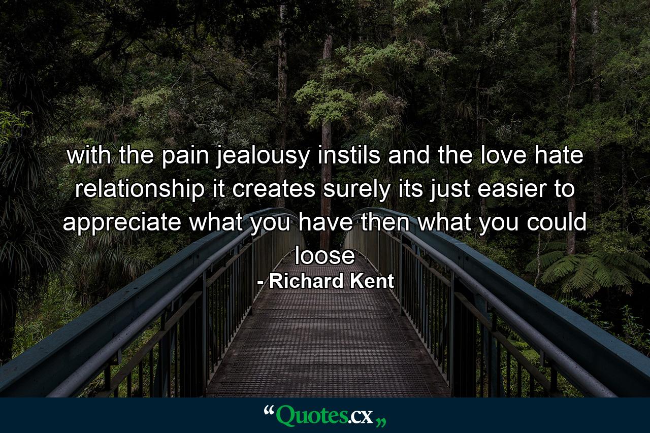 with the pain jealousy instils and the love hate relationship it creates surely its just easier to appreciate what you have then what you could loose - Quote by Richard Kent