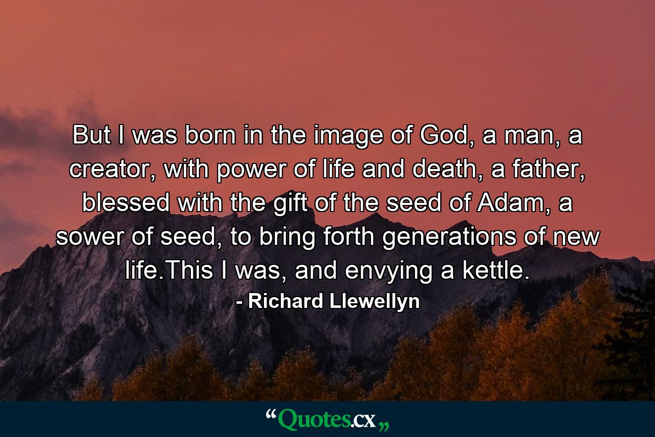 But I was born in the image of God, a man, a creator, with power of life and death, a father, blessed with the gift of the seed of Adam, a sower of seed, to bring forth generations of new life.This I was, and envying a kettle. - Quote by Richard Llewellyn