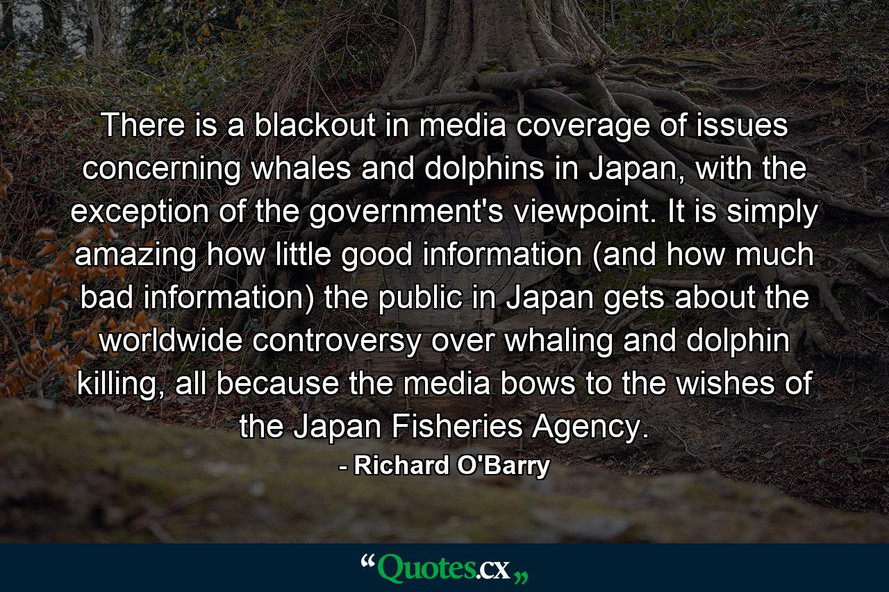 There is a blackout in media coverage of issues concerning whales and dolphins in Japan, with the exception of the government's viewpoint. It is simply amazing how little good information (and how much bad information) the public in Japan gets about the worldwide controversy over whaling and dolphin killing, all because the media bows to the wishes of the Japan Fisheries Agency. - Quote by Richard O'Barry