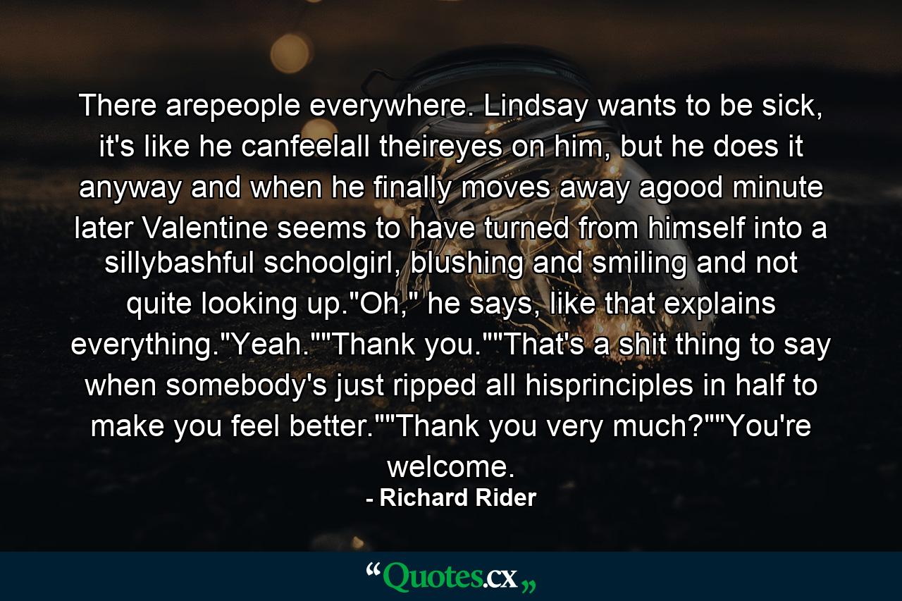 There arepeople everywhere. Lindsay wants to be sick, it's like he canfeelall theireyes on him, but he does it anyway and when he finally moves away agood minute later Valentine seems to have turned from himself into a sillybashful schoolgirl, blushing and smiling and not quite looking up.