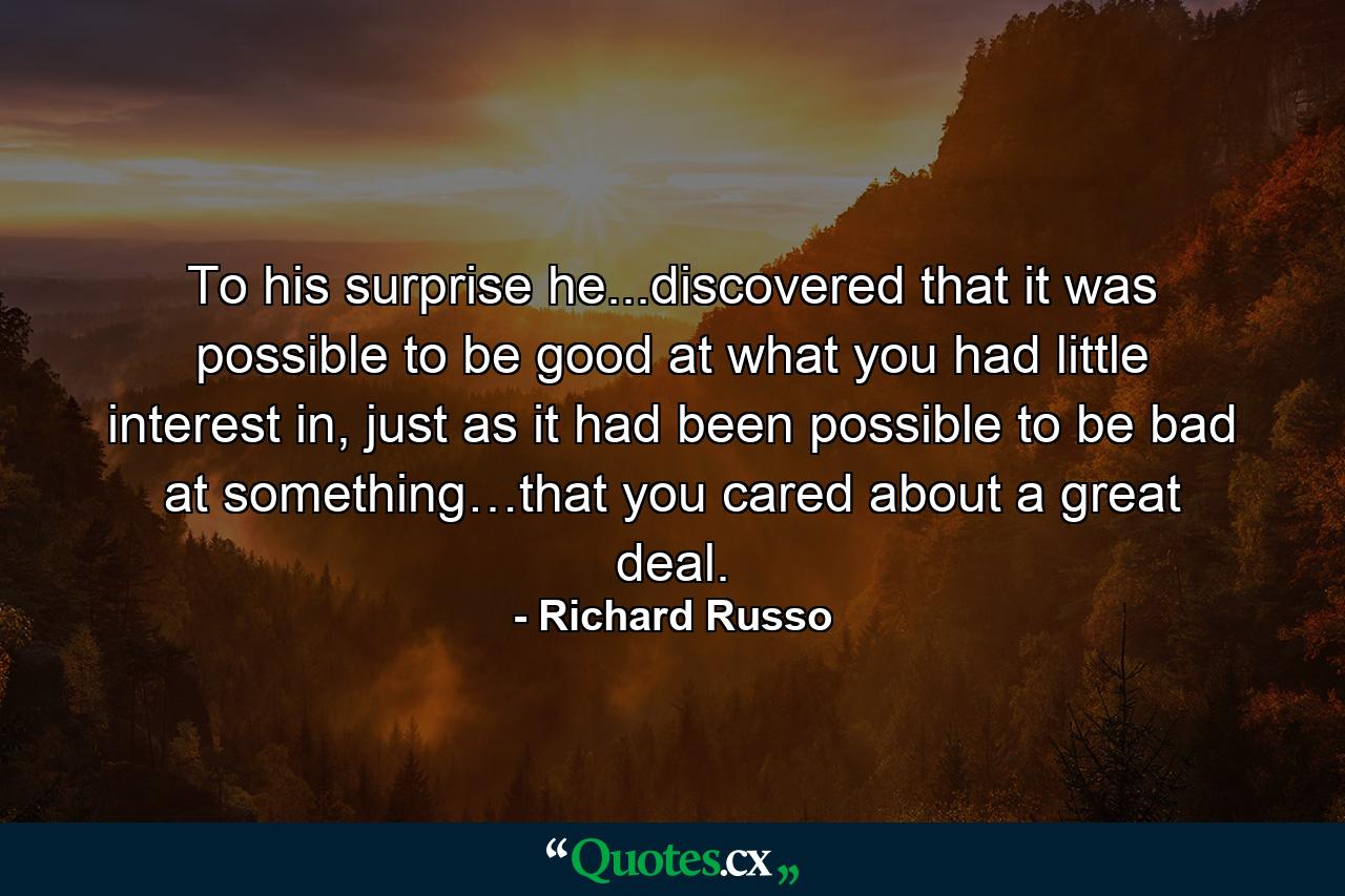 To his surprise he...discovered that it was possible to be good at what you had little interest in, just as it had been possible to be bad at something…that you cared about a great deal. - Quote by Richard Russo