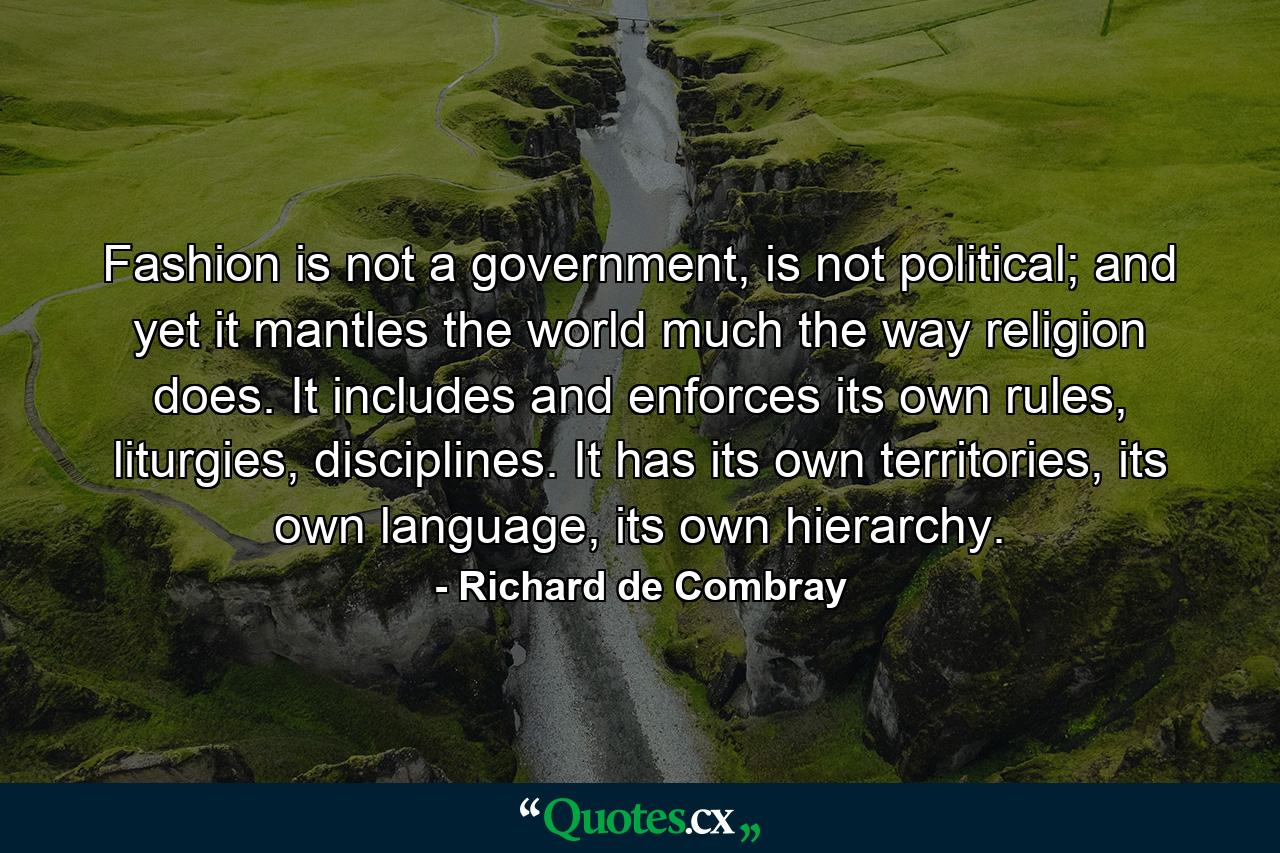 Fashion is not a government, is not political; and yet it mantles the world much the way religion does. It includes and enforces its own rules, liturgies, disciplines. It has its own territories, its own language, its own hierarchy. - Quote by Richard de Combray