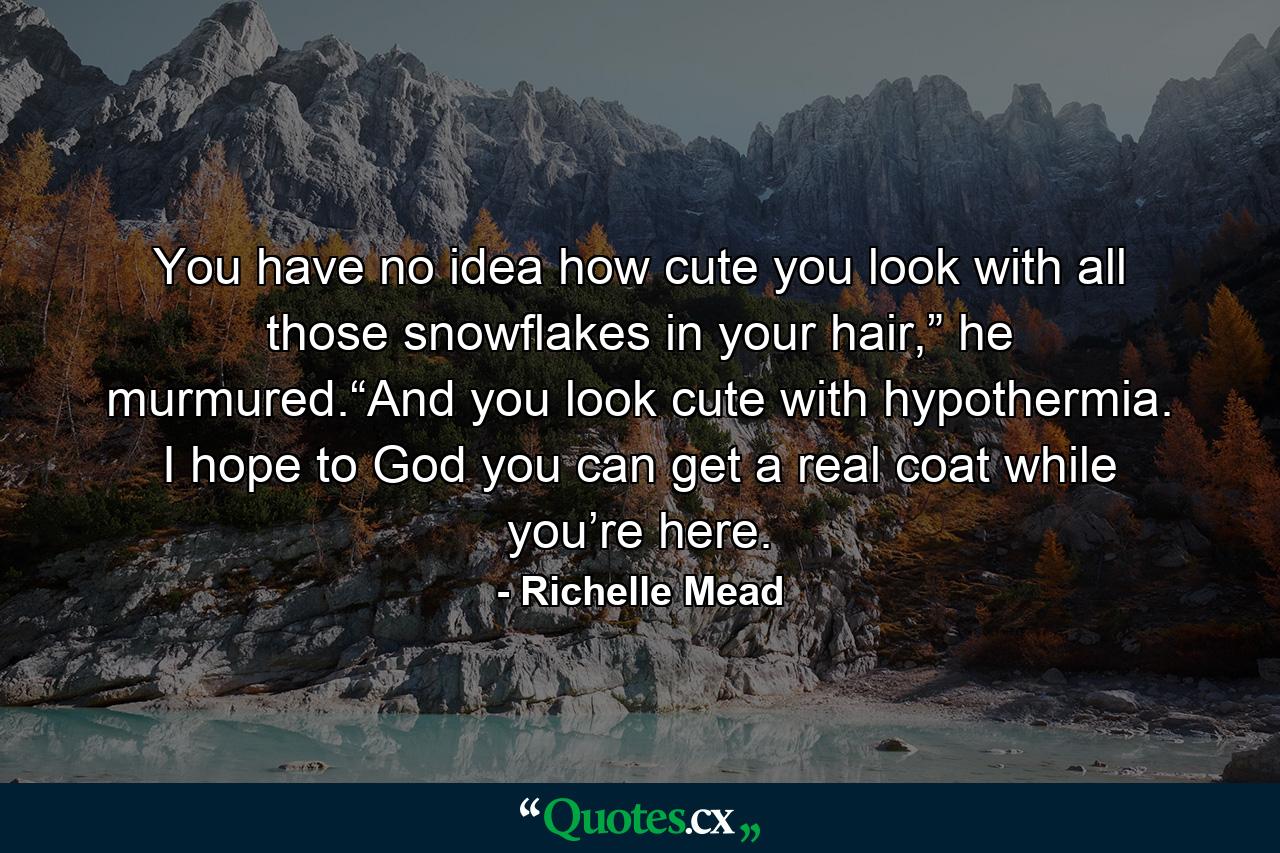 You have no idea how cute you look with all those snowflakes in your hair,” he murmured.“And you look cute with hypothermia. I hope to God you can get a real coat while you’re here. - Quote by Richelle Mead