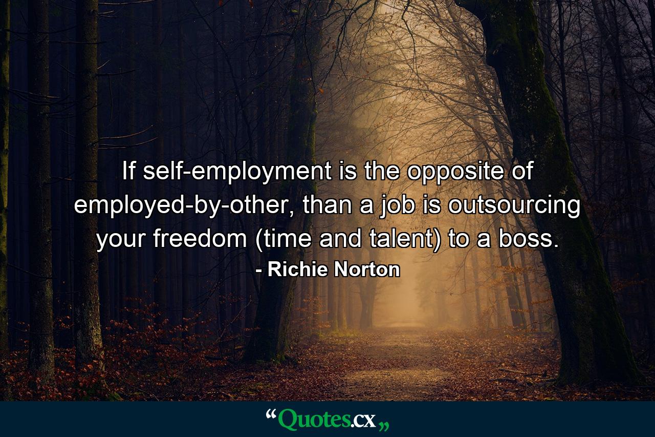 If self-employment is the opposite of employed-by-other, than a job is outsourcing your freedom (time and talent) to a boss. - Quote by Richie Norton