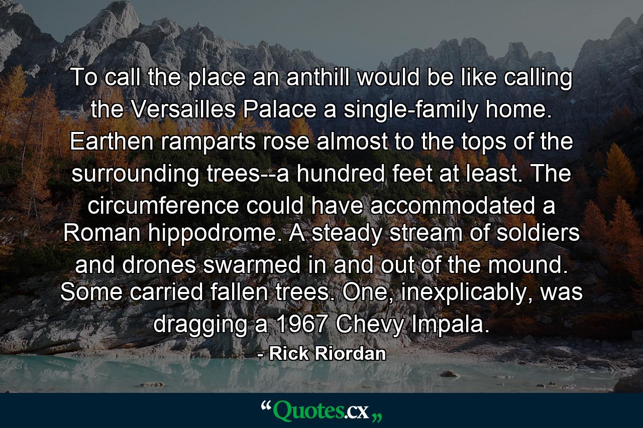 To call the place an anthill would be like calling the Versailles Palace a single-family home. Earthen ramparts rose almost to the tops of the surrounding trees--a hundred feet at least. The circumference could have accommodated a Roman hippodrome. A steady stream of soldiers and drones swarmed in and out of the mound. Some carried fallen trees. One, inexplicably, was dragging a 1967 Chevy Impala. - Quote by Rick Riordan