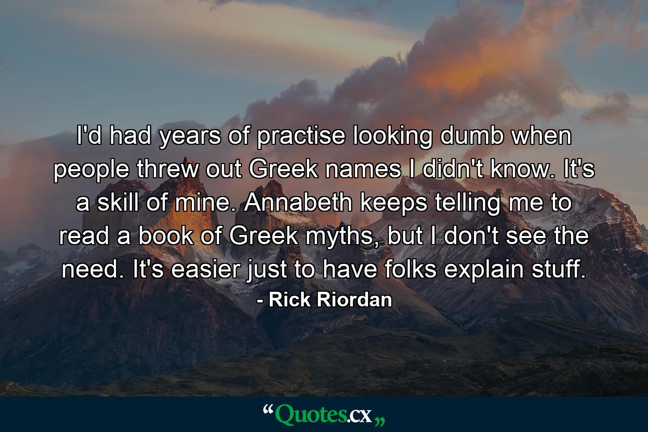 I'd had years of practise looking dumb when people threw out Greek names I didn't know. It's a skill of mine. Annabeth keeps telling me to read a book of Greek myths, but I don't see the need. It's easier just to have folks explain stuff. - Quote by Rick Riordan