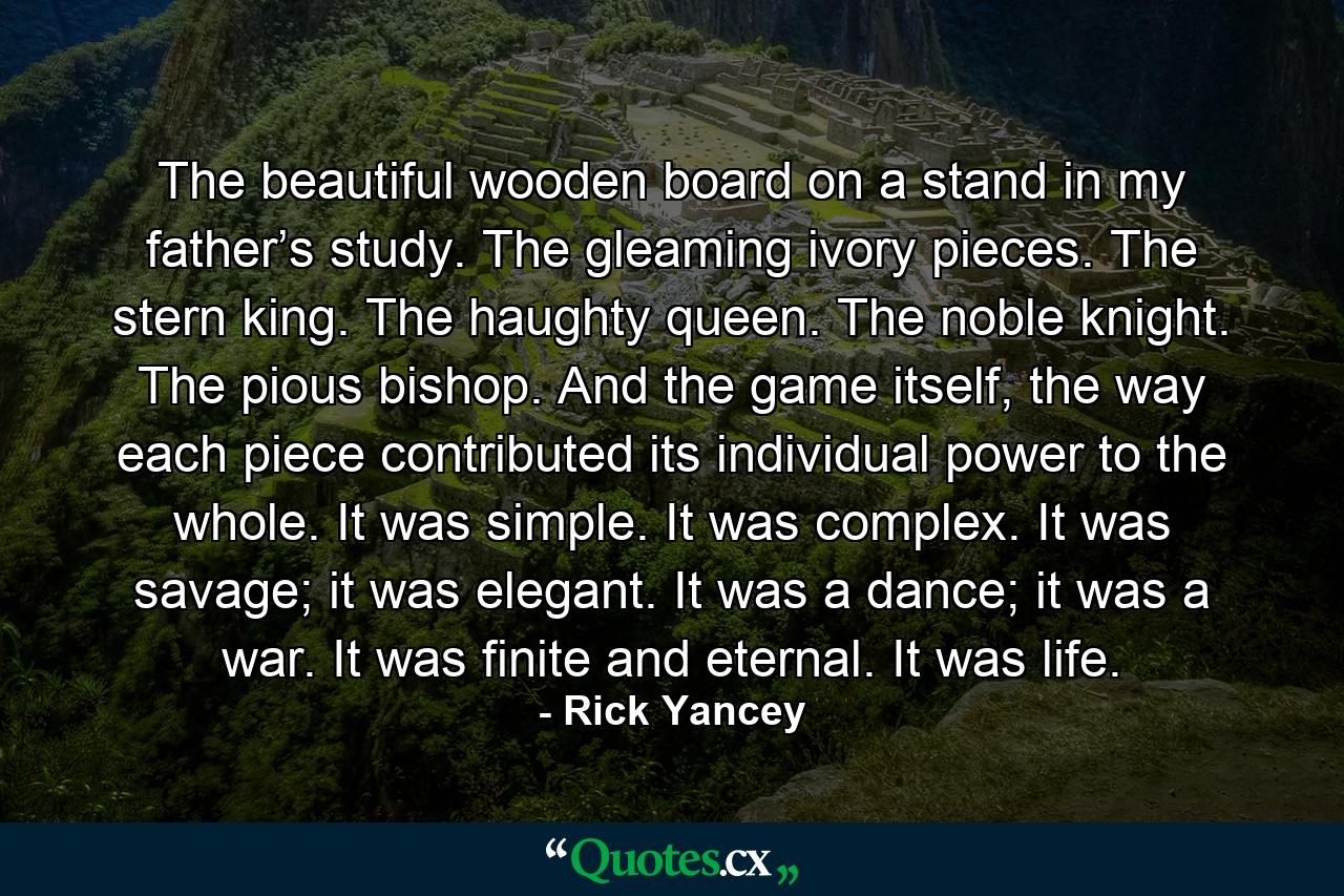 The beautiful wooden board on a stand in my father’s study. The gleaming ivory pieces. The stern king. The haughty queen. The noble knight. The pious bishop. And the game itself, the way each piece contributed its individual power to the whole. It was simple. It was complex. It was savage; it was elegant. It was a dance; it was a war. It was finite and eternal. It was life. - Quote by Rick Yancey