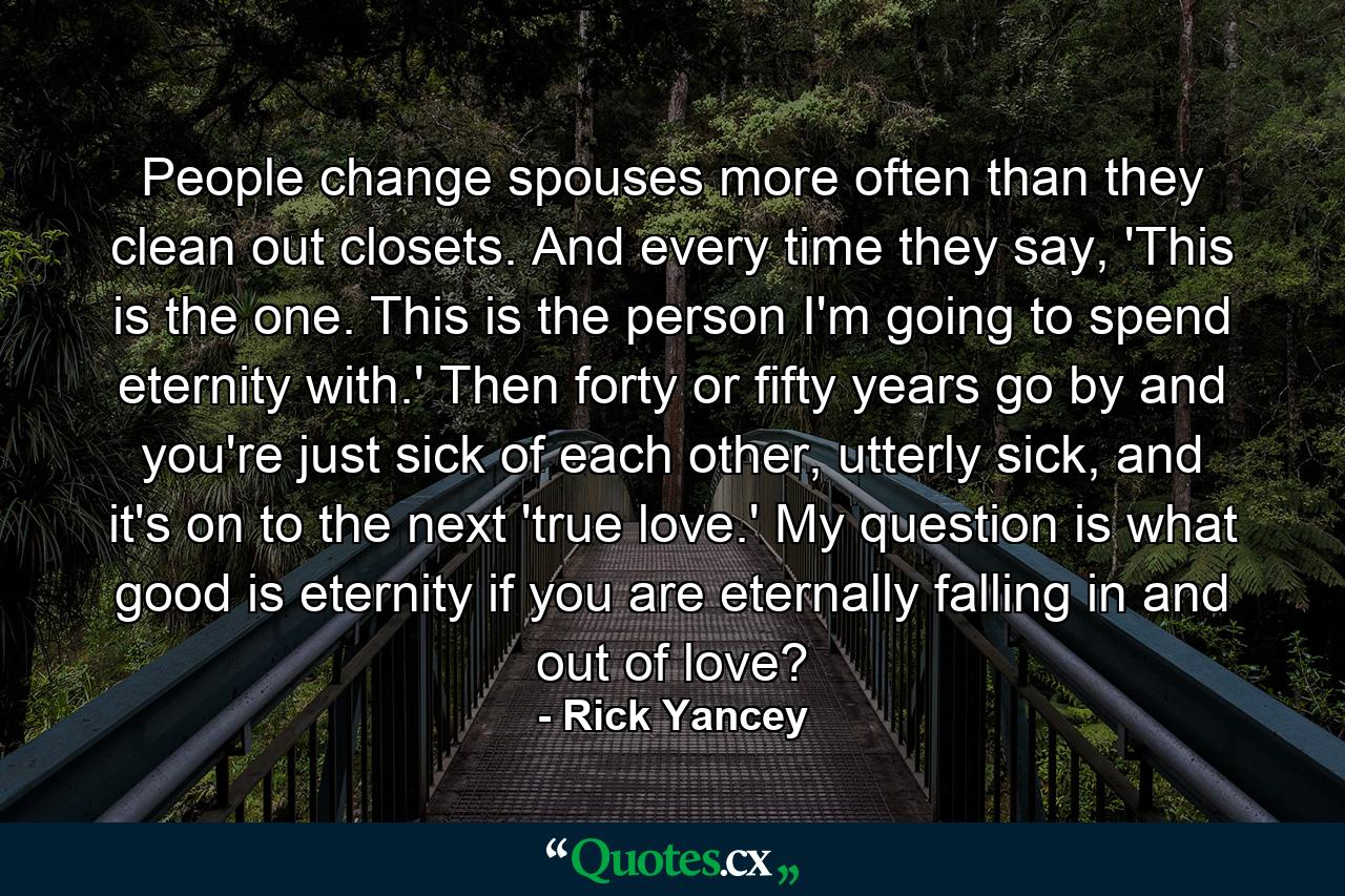 People change spouses more often than they clean out closets. And every time they say, 'This is the one. This is the person I'm going to spend eternity with.' Then forty or fifty years go by and you're just sick of each other, utterly sick, and it's on to the next 'true love.' My question is what good is eternity if you are eternally falling in and out of love? - Quote by Rick Yancey