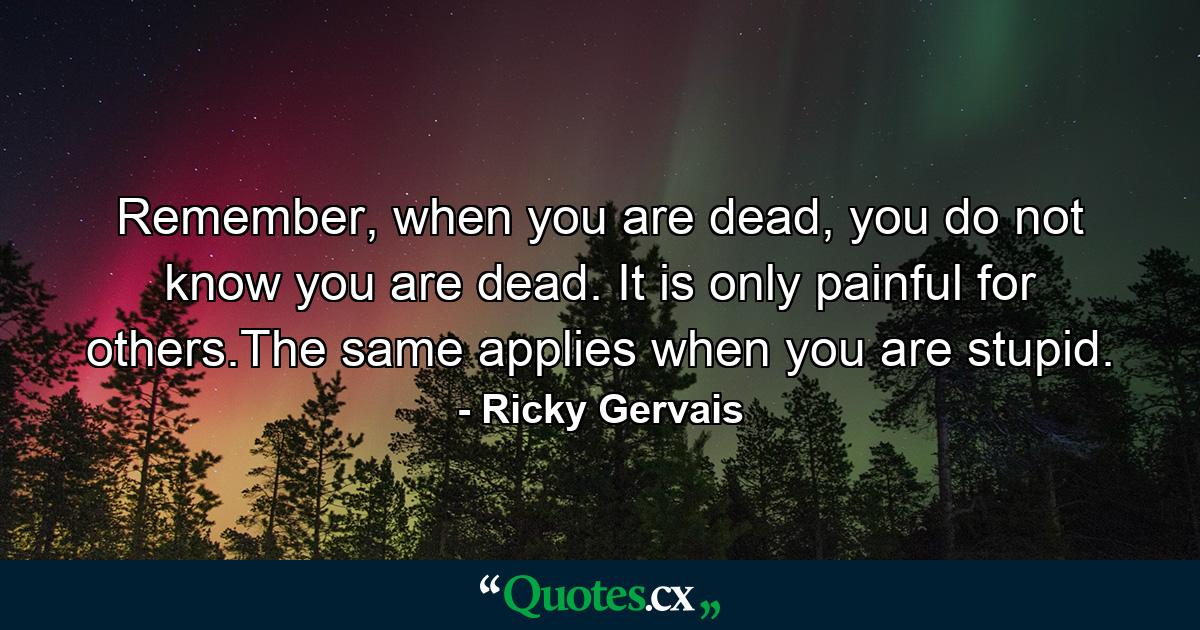 Remember, when you are dead, you do not know you are dead. It is only painful for others.The same applies when you are stupid. - Quote by Ricky Gervais