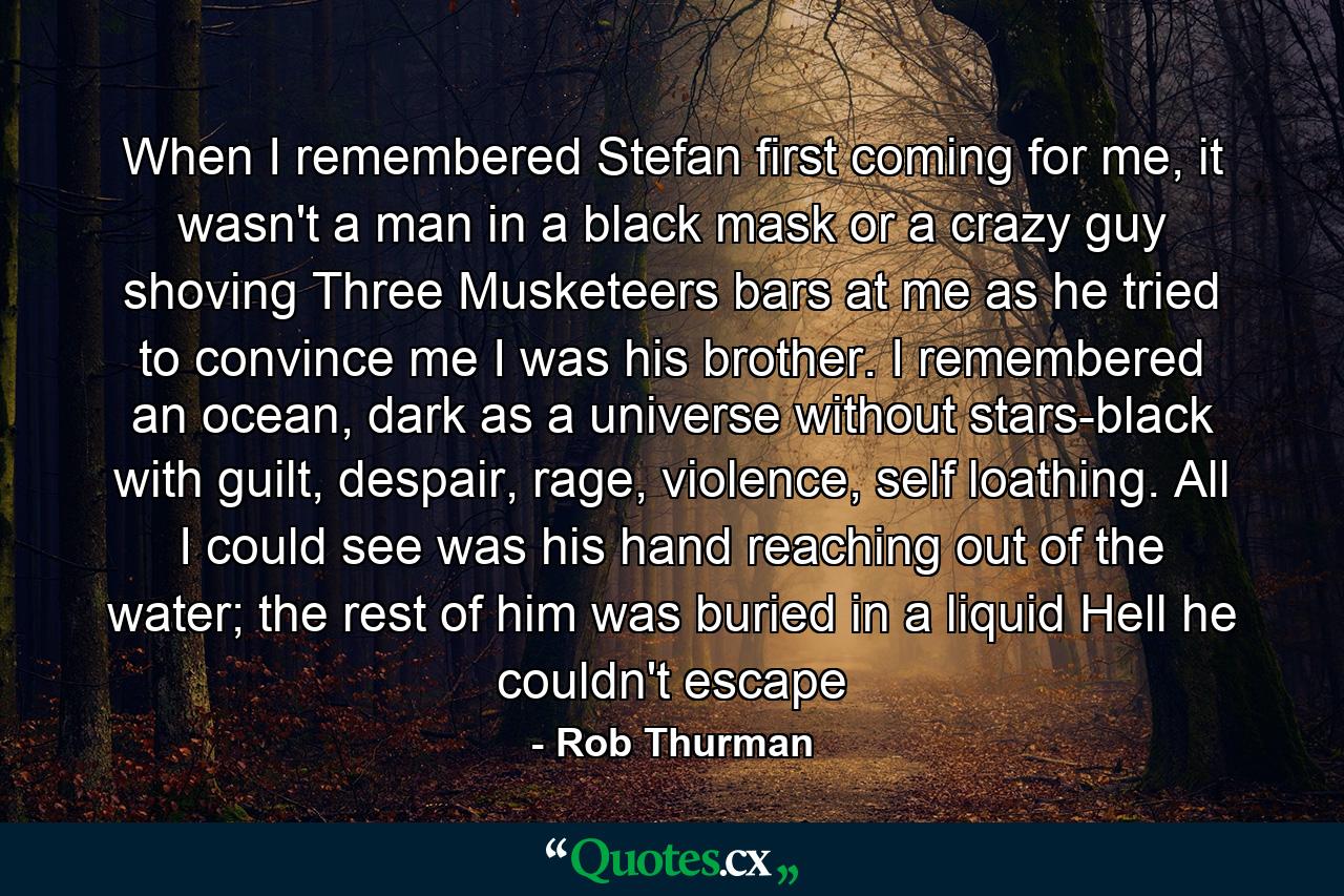 When I remembered Stefan first coming for me, it wasn't a man in a black mask or a crazy guy shoving Three Musketeers bars at me as he tried to convince me I was his brother. I remembered an ocean, dark as a universe without stars-black with guilt, despair, rage, violence, self loathing. All I could see was his hand reaching out of the water; the rest of him was buried in a liquid Hell he couldn't escape - Quote by Rob Thurman