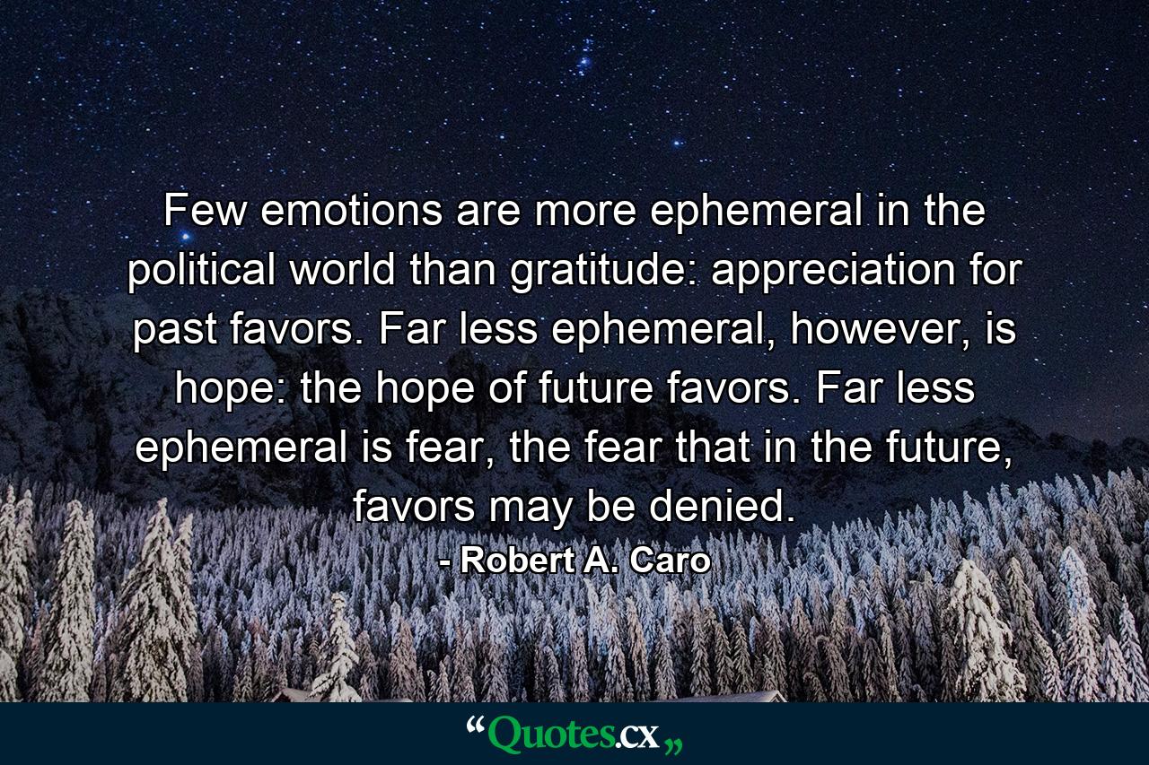 Few emotions are more ephemeral in the political world than gratitude: appreciation for past favors. Far less ephemeral, however, is hope: the hope of future favors. Far less ephemeral is fear, the fear that in the future, favors may be denied. - Quote by Robert A. Caro