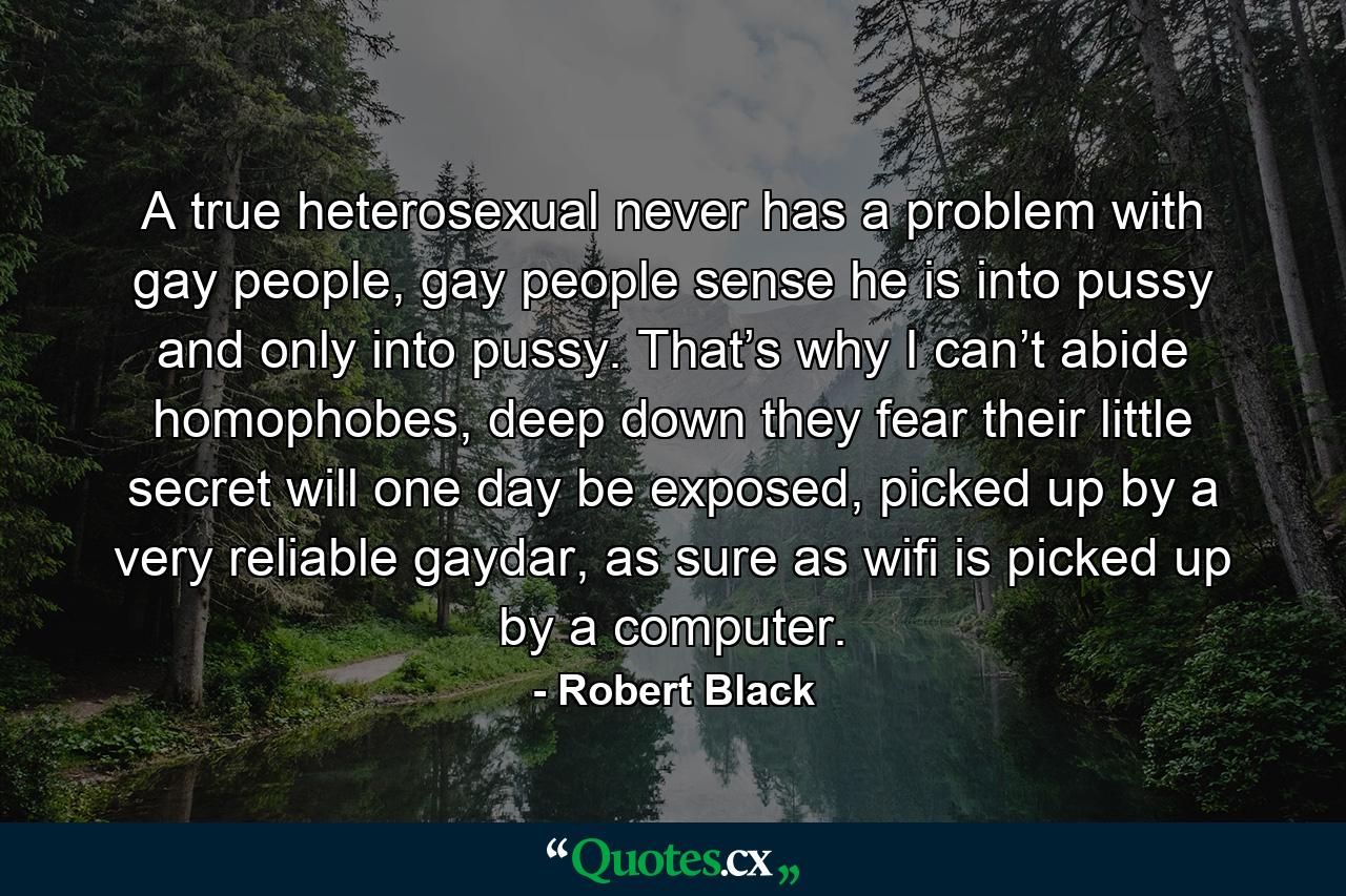 A true heterosexual never has a problem with gay people, gay people sense he is into pussy and only into pussy. That’s why I can’t abide homophobes, deep down they fear their little secret will one day be exposed, picked up by a very reliable gaydar, as sure as wifi is picked up by a computer. - Quote by Robert Black